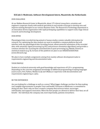 ECE Job 3: Medtronic, Software Development Intern, Maastricht, the Netherlands
OUR CHALLENGE
At our Bakken Research Center in Maastricht, about 175 clinical researchers, scientists and
engineers cooperate closely with medical specialists in and outside of Europe to develop new and
improve existing therapies in our various Business Units. The Research & Technology department is
an innovation-driven organization with rapid prototyping capabilities to support early-stage clinical
research and technology development.
OUR OFFER
Physiological data recorded during animal or human studies contain valuable information for
research. For optimizing the data analysis we want to establish a common platform that will
interface with any physiological data recording format, allows powerful annotation of the recorded
data, with automatic signal processing (e.g ECG and pressure annotation algorithms) and provides a
common interface for accessing the annotated data in post-processing (e.g. Matlab, Octave) or
statistical analysis (e.g. R). As basis of this platform we plan to use libRASCH/RASCHlab
(www.librasch.org).
We plan to have multiple assignments aiming from mainly software development tasks to
requirements engineering and documentation tasks.
YOUR PROFILE
Student at a technical university with good knowledge and experience of C/C++ programming.
Depending on the concrete assignment knowledge of additional programming/scripting languages
(such as Java, Perl, Python, Matlab, R, Qt and CMake) or experience with documentation and
requirements engineering is a plus.
BE THE DIFFERENCE
Are you looking for a challenge as well as a career? What bigger challenge can there be than making
real, tangible improvements in peoples’ lives and health? Everyone at Medtronic is committed to
doing just that. That’s why we have created a company that nurtures talent, encourages
individuality and supports innovation. When the best people are allowed to deliver their best, we all
benefit – the individual, the company and, most importantly, patients everywhere.
 