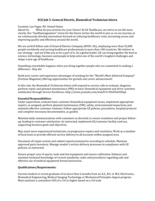ECE Job 5: General Electric, Biomedical Technician Intern
Location: Las Vegas, NV, United States
About Us: What do you envision for your future? At GE Healthcare, we strive to see life more
clearly. Our "healthymagination" vision for the future invites the world to join us on our journey as
we continuously develop innovations focused on reducing healthcare costs, increasing access and
improving quality and efficiency around the world.
We are an $18 billion unit of General Electric Company (NYSE: GE), employing more than 52,000
people worldwide and serving healthcare professionals in more than 100 countries. We believe in
our strategy - and we'd like you to be a part of it. As a global leader, GE can bring together the best in
science, technology, business and people to help solve one of the world's toughest challenges and
shape a new age of healthcare.
Something remarkable happens when you bring together people who are committed to making a
difference - they do!
Build your career and experience advantages of working for the "World's Most Admired Company"
(Fortune Magazine) offering opportunities for growth and career advancement!
In this role, the Biomedical Technician Intern will respond to service calls to evaluate, diagnose,
perform repair and planned maintenance (PM) on basic biomedical equipment and drive customer
satisfaction through Service Excellence. http://www.youtube.com/watch?v=FtGOAwf2KqA
Essential Responsibilities:
Under supervision, evaluate basic customer biomedical equipment issues, implement appropriate
repairs; as assigned, perform planned maintenance (PM), safety, environmental inspections and
maintain effective customer relations. Follow appropriate GE policies, procedures, hospital protocol
and complete necessary documentation, as guided.
Maintain daily communications with customers as directed, to ensure resolution and proper follow-
up, leading to customer satisfaction. As instructed, implement GE/customer facility contract,
supporting business goals and objectives.
May assist more experienced technicians on progressive repairs and resolution. Work as a member
of local team to provide efficient service delivery to all accounts within assigned area.
Document all repair actions and submit reports/summaries according to schedule. Maintain
approved parts inventory. Manage vendor's service delivery processes in compliance with GE
policies, as instructed.
Ensure proper care of spares, tools and test equipment and ensure calibration. Enhance and
maintain technical knowledge of current standards, codes and procedures regarding safe and
effective use of medical equipment formal instruction.
Qualifications/Requirements:
Current student or recent graduate of no more than 6 months from an A.S., B.S. or M.S. Electronics,
Biomedical Engineering, Medical Imaging Technology or Mechanical Principles degree program.
Must maintain a cumulative GPA of a 3.0 or higher based on a 4.0 scale
 