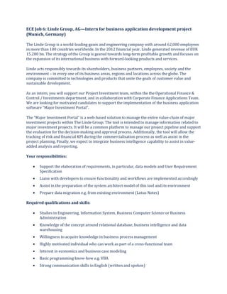 ECE Job 6: Linde Group, AG—Intern for business application development project
(Munich, Germany)
The Linde Group is a world-leading gases and engineering company with around 62,000 employees
in more than 100 countries worldwide. In the 2012 financial year, Linde generated revenue of EUR
15.280 bn. The strategy of the Group is geared towards long-term profitable growth and focuses on
the expansion of its international business with forward-looking products and services.
Linde acts responsibly towards its shareholders, business partners, employees, society and the
environment – in every one of its business areas, regions and locations across the globe. The
company is committed to technologies and products that unite the goals of customer value and
sustainable development.
As an intern, you will support our Project Investment team, within the the Operational Finance &
Control / Investments department, and in collaboration with Corporate Finance Applications Team.
We are looking for motivated candidates to support the implementation of the business application
software “Major Investment Portal”.
The “Major Investment Portal” is a web-based solution to manage the entire value-chain of major
investment projects within The Linde Group. The tool is intended to manage information related to
major investment projects. It will be a common platform to manage our project pipeline and support
the evaluation for the decision-making and approval process. Additionally, the tool will allow the
tracking of risk and financial KPI during the commercialisation process as well as assist in the
project planning. Finally, we expect to integrate business intelligence capability to assist in value-
added analysis and reporting.
Your responsibilities:
 Support the elaboration of requirements, in particular, data models and User Requirement
Specification
 Liaise with developers to ensure functionality and workflows are implemented accordingly
 Assist in the preparation of the system architect model of this tool and its environment
 Prepare data migration e.g. from existing environment (Lotus Notes)
Required qualifications and skills:
 Studies in Engineering, Information System, Business Computer Science or Business
Administration
 Knowledge of the concept around relational database, business intelligence and data
warehousing
 Willingness to acquire knowledge in business process management
 Highly motivated individual who can work as part of a cross-functional team
 Interest in economics and business case modeling
 Basic programming know-how e.g. VBA
 Strong communication skills in English (written and spoken)
 