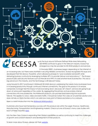 As the buzz around Software Defined Wide Area Networking
(SD-WAN) continues to grow in the Telecom industry, Ecessa has
emerged as a top tier provider for SD-WAN products and services.
In the early 2000’s, businesses began depending on the internet at
an increasing rate, but there were shortfalls in securing reliable connections. Ecessa recognized this issue and
developed their first device, Powerlink, which allowed businesses to “pool available bandwidth while
delivering business continuity by leveraging multiples ISP’s to provide failover and redundancy.” The Ecessa
products also add security features such as Firewall and VPN’s to add another level of protection. This was a
big advance in the industry, and the technology is still relevant today.
Jump forward to 2017 and Ecessa’s WANworX SD-WAN device is addressing the needs many businesses have
in increasing productivity through continuous internet connectivity. The goal of this product is to ensure
companies no longer feel the impact of services being down, because, let’s face it, services are going to go
down at some point regardless of the carrier. By aggregating the primary and secondary internet
connections into one pooled line, the WANworX products can provide load balancing and automatic
failover. This applies to voice, video and data traffic. It should be noted; this is also an on premise solution and
does not rely on Data Centers which can add one more point of failure and latency to a network.
Here is a brief introduction into the WANworX WAN product.
Customers who have had tremendous success with this produce are within the Legal, Finance, Healthcare,
Manufacturing, Transportation and Engineering markets. Check out one of Ecessa’s many case studies with
each of these industries here.
Into the New Year, Ecessa is expanding their Global capabilities as well as continuing to meet the challenges
of growth and constant research and development of their products.
To learn more about Ecessa, please visit their website.
 