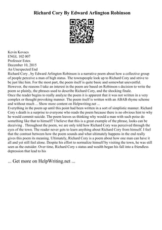 Richard Cory By Edward Arlington Robinson
Kevin Kovacs
ENGL 102 007
Professor Estes
December 10, 2015
An Unexpected End
Richard Cory , by Edward Arlington Robinson is a narrative poem about how a collective group
of people perceive a man of high status. The townspeople look up to Richard Cory and strive to
be just like him. For the most part, the poem itself is quite basic and somewhat uneventful.
However, the reasons I take an interest in the poem are based on Robinson s decision to write the
poem so plainly, the phrases used to describe Richard Cory, and the shocking finale.
Once the reader begins to really analyze the poem it is apparent that it was not written in a very
complex or thought provoking manner. The poem itself is written with an ABAB rhyme scheme
and without much ... Show more content on Helpwriting.net ...
Everything in the poem up until this point had been written in a sort of simplistic manner. Richard
Cory s death is a surprise to everyone who reads the poem because there is no obvious hint to why
he would commit suicide. The poem leaves us thinking why would a man with such poise do
something like that to himself? I believe that this is a great example of the phrase, looks can be
deceiving . Throughout the poem, we are only told how Richard Cory was perceived through the
eyes of the town. The reader never gets to learn anything about Richard Cory from himself. I feel
that the contrast between how the poem sounds and what ultimately happens in the end really
gives this poem its meaning. Ultimately, Richard Cory is a poem about how one man can have it
all and yet still feel alone. Despite his effort to normalize himself by visiting the town, he was still
seen as the outsider. Over time, Richard Cory s status and wealth began his fall into a friendless
depression that lead to his
... Get more on HelpWriting.net ...
 
