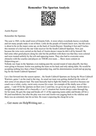 Remember The Spartan Analysis
Austin Raynor
Remember the Spartans
The year is 1965, in the small town of Granite Falls. A town where everybody knows everybody
and not many people make it out of there. Little do the people of Granite know now, but this town
is about to be on the major come up, on the back of Austin Raynor. Standing 6 foot and 9 inches
this monster of a kid was the star wide receiver for the South Caldwell Spartans. Now just
because the wins were carried on the back of Austin doesn t mean he did it all by himself. He
had some other good players along his side but the problem with them was that they were colored
and were treated unfairly by the refs and opposing teams. They also had to overcome some
obstacles with the coaches and players on THEIR own team. ... Show more content on
Helpwriting.net ...
Nobody saw hope in the Spartans even making past the second round of state playoffs, but they
were going to because Austin was putting the team on his back and only taking dubs. He would be
accepting nothing less than a State Championship ring, and his determination would end up paying
big for the South Caldwell Spartans!
Let s fast forward into the season opener... the South Caldwell Spartans are facing the West Caldwell
Warriors, game 1 on the road to the ring. As usual our team was getting shafted for the color of
skin some of our players had. The team basically had to fight this battle by ourselves because our
coach was a white, cocky, racist sorry excuse for a man. An example of the shafty ness of this
game... 1 and 10 for the spartans on their own 2 yard line, we go to our go to play. Austin takes a
straight snap and takes off it s basically a 1 on 11 situation but Austin always came through big
for his team. He gets the snap and breaks all 11 of the opposing teams ankle and breaks off for a
98 yard touchdown, but after the play was over and Austin was jogging back to the sideline and
there was an extremely late hit on him. He wasn t expecting the cheap hit so he
... Get more on HelpWriting.net ...
 