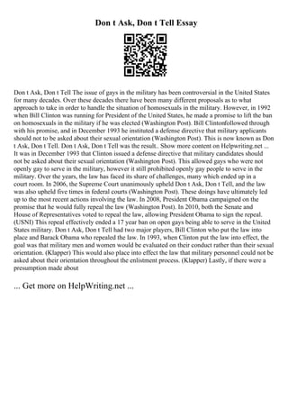 Don t Ask, Don t Tell Essay
Don t Ask, Don t Tell The issue of gays in the military has been controversial in the United States
for many decades. Over these decades there have been many different proposals as to what
approach to take in order to handle the situation of homosexuals in the military. However, in 1992
when Bill Clinton was running for President of the United States, he made a promise to lift the ban
on homosexuals in the military if he was elected (Washington Post). Bill Clintonfollowed through
with his promise, and in December 1993 he instituted a defense directive that military applicants
should not to be asked about their sexual orientation (Washington Post). This is now known as Don
t Ask, Don t Tell. Don t Ask, Don t Tell was the result
... Show more content on Helpwriting.net ...
It was in December 1993 that Clinton issued a defense directive that military candidates should
not be asked about their sexual orientation (Washington Post). This allowed gays who were not
openly gay to serve in the military, however it still prohibited openly gay people to serve in the
military. Over the years, the law has faced its share of challenges, many which ended up in a
court room. In 2006, the Supreme Court unanimously upheld Don t Ask, Don t Tell, and the law
was also upheld five times in federal courts (Washington Post). These doings have ultimately led
up to the most recent actions involving the law. In 2008, President Obama campaigned on the
promise that he would fully repeal the law (Washington Post). In 2010, both the Senate and
House of Representatives voted to repeal the law, allowing President Obama to sign the repeal.
(USNI) This repeal effectively ended a 17 year ban on open gays being able to serve in the United
States military. Don t Ask, Don t Tell had two major players, Bill Clinton who put the law into
place and Barack Obama who repealed the law. In 1993, when Clinton put the law into effect, the
goal was that military men and women would be evaluated on their conduct rather than their sexual
orientation. (Klapper) This would also place into effect the law that military personnel could not be
asked about their orientation throughout the enlistment process. (Klapper) Lastly, if there were a
presumption made about
... Get more on HelpWriting.net ...
 