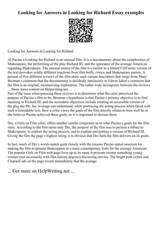 Looking for Answers in Looking for Richard Essay examples
Looking for Answers in Looking for Richard
Al Pacino s Looking for Richard is an unusual film. It is a documentary about the complexities of
Shakespeare, the performing of the play Richard III, and the ignorance of the average American
regarding Shakespeare. The unusual nature of the film it s similar to a filmed Cliff notes version of
the text provokes wildly different reactions from film buffs, critics, and Shakespeare purists. A
perusal of five different reviews of the film show such variant descriptors that range from Mary
Brennan s comment that the documentary is decidedly narcissistic to Edwin Jahiel s comment that
the film is an original, mesmerizing exploration. The rather wide incongruity between the reviews
... Show more content on Helpwriting.net ...
Part of the issue when perusing these reviews is to determine what the critic perceived the
purpose of Pacino s film to be. Brennan s hypothesis is that Pacino s primary objective is to find
meaning in Richard III, and the secondary objectives include creating an accessible version of
the play the Mr. Joe Average can understand, while portraying the acting process when faced with
such a formidable text. How a critic views the goals of the film directly relates to how well he or
she believes Pacino achieved these goals, so it is important to discuss them.
Dre, a Girls on Film critic, offers another similar conjecture as to what Pacino s goals for the film
were. According to the first name only Dre, the purpose of the film was to present a tribute to
Shakespeare, to explore the acting process, and to explain and portray a version of Richard III.
Giving the film the page s highest rating, it is obvious that Dre feels the film delivers on its goals.
In fact, much of Dre s words match quite closely with the reasons Pacino stated onscreen for
making the film to present Shakespeare in a more contemporary form for the average American.
The popular Girls on Film web page lives up to its name it presents twenty something young
women (not necessarily with film history degrees) discussing movies. The bright pink colors and
Clearasil ads on the page reveal immediately that the average
... Get more on HelpWriting.net ...
 
