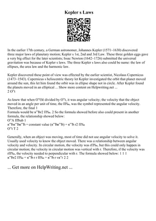 Kepler s Laws
In the earlier 17th century, a German astronomer, Johannes Kepler (1571~1630) discovered
three major laws of planetary motion; Kepler s 1st, 2nd and 3rd Law. These three golden eggs gave
a very big effect for the later scientists; Issac Newton (1642~1726) submitted the universal
gravitation was because of Kepler s laws. The three Kepler s laws also could be name: the law of
ellipses, the area law and the harmonic law.
Kepler discovered these point of view was effected by the earlier scientist, Nicolaus Copernicus
(1473~1543). Copernicus s heliocentric theory let Kepler investigated the orbit that planet moved
around the sun, this let him found the orbit was in ellipse shape not in circle. After Kepler found
the planets moved in an elliptical ... Show more content on Helpwriting.net ...
2 О”t
As knew that when О”Оё divided by О”t, it was angular velocity; the velocity that the object
moved in an angle per unit of time, the П‰, was the symbol represented the angular velocity.
Therefore, the final 1
Formula would be в”Ђr2 П‰. 2 So the formula showed before also could present in another
formula, the relationship showed below:
О”A ПЂab 1
в”Ђв”Ђв”Ђ = constant value (в”Ђв”Ђ) = в”Ђ r2 П‰
О”t T 2
Generally, when an object was moving, most of time did not use angular velocity to solve it.
Usually used velocity to know the object moved. There was a relationship between angular
velocity and velocity. In circular motion, the velocity was rП‰, but this could only happen in
circular motion; the velocity in circular motion was vertical with r. Therefore, if the velocity was
rП‰, the velocity needed to perpendicular with r. The formula showed below: 1 1 1
в”Ђr2 П‰ = в”Ђ r r П‰ = в”Ђ r vв”ґ 2 2
... Get more on HelpWriting.net ...
 