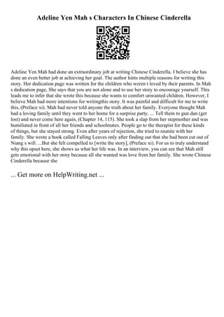 Adeline Yen Mah s Characters In Chinese Cinderella
Adeline Yen Mah had done an extraordinary job at writing Chinese Cinderella. I believe she has
done an even better job at achieving her goal. The author hints multiple reasons for writing this
story. Her dedication page was written for the children who weren t loved by their parents. In Mah
s dedication page, She says that you are not alone and to use her story to encourage yourself. This
leads me to infer that she wrote this because she wants to comfort unwanted children. However, I
believe Mah had more intentions for writingthis story. It was painful and difficult for me to write
this, (Preface xi). Mah had never told anyone the truth about her family. Everyone thought Mah
had a loving family until they went to her home for a surprise party. ... Tell them to gun dan (get
lost) and never come here again, (Chapter 14, 115). She took a slap from her stepmother and was
humiliated in front of all her friends and schoolmates. People go to the therapist for these kinds
of things, but she stayed strong. Even after years of rejection, she tried to reunite with her
family. She wrote a book called Falling Leaves only after finding out that she had been cut out of
Niang s will. ...But she felt compelled to [write the story], (Preface xi). For us to truly understand
why this upset here, she shows us what her life was. In an interview, you can see that Mah still
gets emotional with her story because all she wanted was love from her family. She wrote Chinese
Cinderella because she
... Get more on HelpWriting.net ...
 