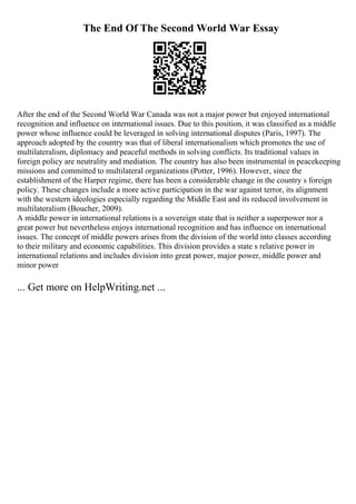 The End Of The Second World War Essay
After the end of the Second World War Canada was not a major power but enjoyed international
recognition and influence on international issues. Due to this position, it was classified as a middle
power whose influence could be leveraged in solving international disputes (Paris, 1997). The
approach adopted by the country was that of liberal internationalism which promotes the use of
multilateralism, diplomacy and peaceful methods in solving conflicts. Its traditional values in
foreign policy are neutrality and mediation. The country has also been instrumental in peacekeeping
missions and committed to multilateral organizations (Potter, 1996). However, since the
establishment of the Harper regime, there has been a considerable change in the country s foreign
policy. These changes include a more active participation in the war against terror, its alignment
with the western ideologies especially regarding the Middle East and its reduced involvement in
multilateralism (Boucher, 2009).
A middle power in international relations is a sovereign state that is neither a superpower nor a
great power but nevertheless enjoys international recognition and has influence on international
issues. The concept of middle powers arises from the division of the world into classes according
to their military and economic capabilities. This division provides a state s relative power in
international relations and includes division into great power, major power, middle power and
minor power
... Get more on HelpWriting.net ...
 
