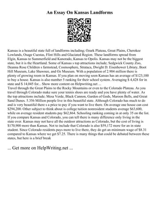 An Essay On Kansas Landforms
Kansas is a beautiful state full of landforms including; Ozark Plateau, Great Plains, Cherokee
Lowlands, Osage Cuestas, Flint Hills and Glaciated Region. These landforms spread from
Elgin, Kansas to Summerfield and Kanorado, Kansas to Opolis. Kansas may not be the biggest
state, but it is the Heartland. Some of Kansas s top attractions include; Sedgwick County Zoo,
Deanna Rose Children s farmstead, Cosmosphere, Strataca, Dwight D. Eisenhower Library, Boot
Hill Museum, Lake Shawnee, and Oz Museum. With a population of 2.904 million there is
plenty of growing room in Kansas. If you plan on moving soon Kansas has an average of $123,100
to buy a house. Kansas is also number 5 ranking for their school system. Averaging $ 4,428 for in
state and $ 14,045 for... Show more content on Helpwriting.net ...
Travel through the Great Plains to the Rocky Mountains or even to the Colorado Plateau. As you
travel through Colorado make sure your tennis shoes are ready and you have plenty of water. As
the top attractions include; Mesa Verde, Black Cannon, Garden of Gods, Maroon Bells, and Great
Sand Dunes. 5.356 Million people live in this beautiful state. Although Colorado has much to do
and is very beautiful there s a price to pay if you want to live there. On average one house can cost
$294,200. Other subject to think about is college tuition nonresident students average $63,600,
while on average resident students pay $62,864. Schooling ranking coming in at only 35 on the list.
If you compare Kansas and Colorado, you can tell there is many difference only living in the
state over. Kansas may not have all the outdoor attractions as Colorado, but the cost of living is
$170,900 more than Kansas. Not to include that Colorado is also $59,172 more for an in state
student. Since Colorado residents pays more to live there, they do get an minimum wage of $8.31
compared to Kansas where we get $7.25. There is many things that could be debated between these
states, but here is a brief break
... Get more on HelpWriting.net ...
 