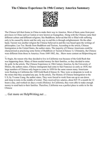 The Chinese Experience In 19th Century America Summary
The Chinese left their home in China to make their way to America. Most of them came from poor
provinces in China such as Canton or now known as Guangzhou. Along with the Chinese came their
different culture and different religions; like Buddhism, believed that life is filled with suffering
only to be caused by desire and the only way to end this is through enlightenment. On the other
hand, Taoism was another religion the Chinese believed in and this was based upon the writings of
philosopher, Lao Tzu. Beside from Buddhism and Taoism, According to the article, Chinese
Immigration in the United States, the author states, The majority of Chinese Americans could be
characterized as practicing some forms of Buddhism or Taoism (Chinese 1). Ultimately, the Chinese
were different from those in America. From 1849 1882, the... Show more content on Helpwriting.net
...
To begin, the reason why they decided to live in California was because of the Gold Rush that
was happening there. Many of them needed money for their families, so they decided to mine
for gold. In the article, The Chinese Experience in 19th Century America, by the University of
Illinois, the authors states, Chinese immigrants had come to San Francisco as early as 1838, but
large numbers of Chinese only began to come in 1850 for the same reason many Americans
were flocking to California the 1849 Gold Rush (Chinese 4). They were so desperate to work in
the mines that they accepted any pay. In the article, The History of Chinese Immigration to the
U.S, by Yvonne Liang, the author states, They were forced to work from sun up to sun down
and sleep in tents in the middle of winter. They received low salaries, about $25 35 a month for 12
hours a day, and worked six days a week (History). In California, they were able to make enough
money to send back to their families. Therefore, California was a perfect place to settle in for the
Chinese
... Get more on HelpWriting.net ...
 