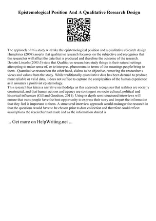 Epistemological Position And A Qualitative Research Design
The approach of this study will take the epistemological position and a qualitative research design.
Humphries (2008) asserts that qualitative research focusses on the subjective and recognises that
the researcher will affect the data that is produced and therefore the outcome of the research.
Denzin Lincoln (2005:3) state that Qualitative researchers study things in their natural settings
attempting to make sense of, or to interpret, phenomena in terms of the meanings people bring to
them . Quantitative researchon the other hand, claims to be objective, removing the researcher s
views and values from the study. While traditionally quantitative data has been deemed to produce
more reliable or valid data, it does not suffice to capture the complexities of the human experience
as it assumes a positivist epistemology.
This research has taken a narrative methodolgy as this approach recognises that realities are socially
constructed, and that human actions and agency are contingent on socio cultural, political and
historical influences (Gill and Goodson, 2011). Using in depth semi structured interviews will
ensure that trans people have the best opportunity to express their story and impart the information
that they feel is important to them. A structured interview approach would endanger the research in
that the questions would have to be chosen prior to data collection and therefore could reflect
assumptions the researcher had made and as the information shared is
... Get more on HelpWriting.net ...
 