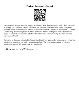 Earbud Persuasive Speech
Have you ever thought about the dangers of earbuds? What do you consider loud ? Have you heard
of hearing loss? Matthew, sixteen, could hear just fine until everything went silent. Every time
Matthew ran on his treadmill, he listened to music on full blast. One day, he proclaimed, ... I couldn
t hear a thing. Doctors diagnosed Matthew with noise induced hearingloss. How? His very loud
music on his iPod. Now nineteen, Matthew has a hard time communicating. His most common
word now is What?
According to the story, a hospital in Boston found that 1 in 5 teens suffer with some sort of hearing
impairment which teen can hardly hear or cannot hear. The most common cause of a hearing
impairment is noise. We are exposed to a lot of noise.
... Get more on HelpWriting.net ...
 