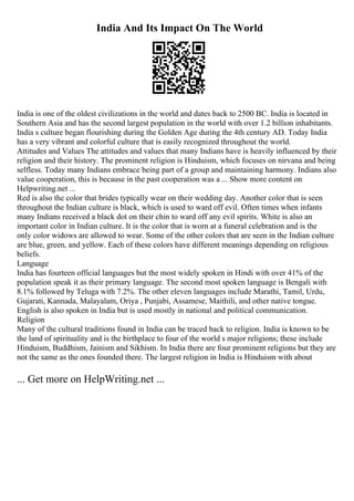 India And Its Impact On The World
India is one of the oldest civilizations in the world and dates back to 2500 BC. India is located in
Southern Asia and has the second largest population in the world with over 1.2 billion inhabitants.
India s culture began flourishing during the Golden Age during the 4th century AD. Today India
has a very vibrant and colorful culture that is easily recognized throughout the world.
Attitudes and Values The attitudes and values that many Indians have is heavily influenced by their
religion and their history. The prominent religion is Hinduism, which focuses on nirvana and being
selfless. Today many Indians embrace being part of a group and maintaining harmony. Indians also
value cooperation, this is because in the past cooperation was a ... Show more content on
Helpwriting.net ...
Red is also the color that brides typically wear on their wedding day. Another color that is seen
throughout the Indian culture is black, which is used to ward off evil. Often times when infants
many Indians received a black dot on their chin to ward off any evil spirits. White is also an
important color in Indian culture. It is the color that is worn at a funeral celebration and is the
only color widows are allowed to wear. Some of the other colors that are seen in the Indian culture
are blue, green, and yellow. Each of these colors have different meanings depending on religious
beliefs.
Language
India has fourteen official languages but the most widely spoken in Hindi with over 41% of the
population speak it as their primary language. The second most spoken language is Bengali with
8.1% followed by Teluga with 7.2%. The other eleven languages include Marathi, Tamil, Urdu,
Gujarati, Kannada, Malayalam, Oriya , Punjabi, Assamese, Maithili, and other native tongue.
English is also spoken in India but is used mostly in national and political communication.
Religion
Many of the cultural traditions found in India can be traced back to religion. India is known to be
the land of spirituality and is the birthplace to four of the world s major religions; these include
Hinduism, Buddhism, Jainism and Sikhism. In India there are four prominent religions but they are
not the same as the ones founded there. The largest religion in India is Hinduism with about
... Get more on HelpWriting.net ...
 