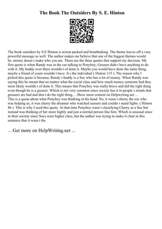 The Book The Outsiders By S. E. Hinton
The book outsiders by S.E Hinton is action packed and breathtaking. The theme leaves off a very
powerful message as well. The author makes me believe that one of the biggest themes would
be, money doesn t make who you are. These are the three quotes that support my decision. My
first quote is when Randy was in the car talking to Ponyboy; Greaser didn t have anything to do
with it. My buddy over there wouldn t of done it. Maybe you would have done the same thing,
maybe a friend of yours wouldn t have. It s the individual ( Hinton 115 ). The reason why I
picked this quote is because, Randy s buddy is a Soc who has a lot of money. When Randy was
saying this he meant that no matter what the social class and how much money someone had they
most likely wouldn t of done it. This means that Ponyboy was really brave and did the right thing
even though he is a greaser. Which is not very common since society has it in people s minds that
greasers are bad and don t do the right thing.... Show more content on Helpwriting.net ...
This is a quote about what Ponyboy was thinking in his head. No, it wasn t cherry the soc who
was helping us, it was cherry the dreamer who watched sunsets and couldn t stand fights. ( Hinton
86 ). This is why I used this quote. At that time Ponyboy wasn t classifying Cherry as a Soc but
instead was thinking of her more highly and just a normal person like him. Which is unusual since
in their society since Socs were higher class, but the author was trying to make it clear in this
sentence that it wasn t the
... Get more on HelpWriting.net ...
 