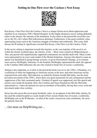 Setting in One Flew over the Cuckoo s Nest Essay
Ken Kesey s One Flew Over the Cuckoo s Nest is a unique fiction novel about oppression and
rebellion in an American 1950 s Mental Hospital. In this highly distinctive novel, setting definitely
refers to the interior, the interiors of the Institution. It also refers to the period this novel this was
set in, the 50 s, 60 s where McCarthyismwas dominant. Furthermore, it has great symbolic value,
representing issues such as the American struggle of freedom and conformity. This essay shall
discuss the В‘setting its significance towards Ken Kesey s One Flew over the Cuckoo s Nest.
In the novel, setting is important towards the interiors, as the vast majority of the novel is set
within the closed, confined space, the interior, of the ... Show more content on Helpwriting.net ...
Also, any person who unpatriotically supported communism was harshly dealt with. These events
were represented in an exact scale model of the Mental Institution. Anyone who dared to cause an
uproar was humiliated in group therapy sessions, or given Electroshock Therapy, or in extreme
cases such as McMurphy, lobotomy. In the hospital, McMurphy represented the rebel, the opposer
to the Combine (McCarthyism), the one who wanted to break free of society s conformity.
Setting is also important, as it refers to the period this book was set in, the 1950 s. Ultimately, it is
a reflection of what was happening in American society at the time, and what American society
expected from each other. McCarthyism, as started by Senator Joseph McCarthy, was the most
prevalent movement of the 1950 s, where there was great momentum for anti communism and the
suppression of the Anti communist party. Freedom of speech was suppressed, just like speech and
actions were inside the hospital. Here, the Combine and Nurse Ratched act like the McCarthy
representatives , where the patients are seen as members of the public, having their every word and
movement under close scrutiny.
Kesey has also given this novel great Symbolic value. As an opposer to the McCarthy scheme, he
has used the mental hospital as a scale model of how society breaks free of society s conformity.
McMurphy acts as the В‘liberator , or rebel of the ward s excessively strict conformity. He saves
the patients from the
... Get more on HelpWriting.net ...
 