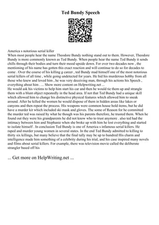 Ted Bundy Speech
America s notorious serial killer
When most people hear the name Theodore Bundy nothing stand out to them. However, Theodore
Bundy is more commonly known as Ted Bundy. When people hear the name Ted Bundy it sends
chills through their bodies and turn their mood upside down. For over two decades now , the
mentioning of his name has gotten this exact reaction and will continue to do so for decades to
come . Over the course of his killing g career , ted Bundy mad himself one of the most notorious
serial killers of all time , while going undetected for years. He hid his murderous hobby from all
those who knew and loved him , he was very deceiving man, through his actions his Speech ,
everything about him . ... Show more content on Helpwriting.net ...
He would ask his victims to help him start his car and then he would tie them up and strangle
them with a blunt object repeatedly in the head area. If not that Ted Bundy had a unique skill
which allowed him to change his distinctive physical features which allowed him to sneak
around. After he killed the women he would dispose of them in hidden areas like lakes or
canyons and then repeat the process. His weapons were common house hold items, but he did
have a murder kit which included ski mask and gloves. The some of Reason for he committed
the murder ted was raised by what he though was his parents therefore, he trusted them. When he
found out they were his grandparents he did not know who to trust anymore . also ted had the
intimacy between him and Stephanie when she broke up with him he lost everything and started
to isolate himself . In conclusion Ted Bundy is one of America s infamous serial killers. He
raped and murder young women in several states. In the end Ted Bundy admitted to killing to
thirty six killings, but many believe that the final tally may be up to hundred His charm and
intelligence made him something of a celebrity during his trial, and his case inspired many novels
and films about serial killers. For example, there was television movie called the deliberate
strangler based off his
... Get more on HelpWriting.net ...
 
