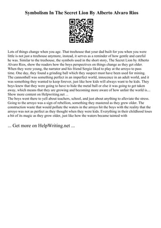 Symbolism In The Secret Lion By Alberto Alvaro Rios
Lots of things change when you age. That treehouse that your dad built for you when you were
little is not just a treehouse anymore, instead, it serves as a reminder of how gentle and careful
he was. Similar to the treehouse, the symbols used in the short story, The Secret Lion by Alberto
Alvaro Rios, show the readers how the boys perspectives on things change as they get older.
When they were young, the narrator and his friend Sergio liked to play at the arroyo to pass
time. One day, they found a grinding ball which they suspect must have been used for mining.
The cannonball was something perfect in an imperfect world, innocence in an adult world, and it
was something they wanted to keep forever, just like how kids will always want to be kids. They
boys knew that they were going to have to hide the metal ball or else it was going to get taken
away, which means that they are growing and becoming more aware of how unfair the world is....
Show more content on Helpwriting.net ...
The boys went there to yell about teachers, school, and just about anything to alleviate the stress.
Going to the arroyo was a sign of rebellion, something they mastered as they grew older. The
construction waste that would pollute the waters in the arroyo hit the boys with the reality that the
arroyo was not as perfect as they thought when they were kids. Everything in their childhood loses
a bit of its magic as they grow older, just like how the waters became tainted with
... Get more on HelpWriting.net ...
 