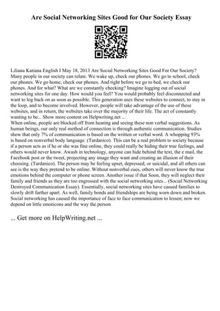 Are Social Networking Sites Good for Our Society Essay
Liliana Katiana English I May 18, 2013 Are Social Networking Sites Good For Our Society?
Many people in our society can relate. We wake up, check our phones. We go to school, check
our phones. We go home, check our phones. And right before we go to bed, we check our
phones. And for what? What are we constantly checking? Imagine logging out of social
networking sites for one day. How would you feel? You would probably feel disconnected and
want to log back on as soon as possible. This generation uses these websites to connect, to stay in
the loop, and to become involved. However, people will take advantage of the use of these
websites, and in return, the websites take over the majority of their life. The act of constantly
wanting to be... Show more content on Helpwriting.net ...
When online, people are blocked off from hearing and seeing these non verbal suggestions. As
human beings, our only real method of connection is through authentic communication. Studies
show that only 7% of communication is based on the written or verbal word. A whopping 93%
is based on nonverbal body language. (Tardanico). This can be a real problem to society because
if a person acts as if he or she was fine online, they could really be hiding their true feelings, and
others would never know. Awash in technology, anyone can hide behind the text, the e mail, the
Facebook post or the tweet, projecting any image they want and creating an illusion of their
choosing. (Tardanico). The person may be feeling upset, depressed, or suicidal, and all others can
see is the way they pretend to be online. Without nonverbal cues, others will never know the true
emotions behind the computer or phone screen. Another issue if that Soon, they will neglect their
family and friends as they are too engrossed with the social networking sites... (Social Networking
Destroyed Communication Essay). Essentially, social networking sites have caused families to
slowly drift farther apart. As well, family bonds and friendships are being worn down and broken.
Social networking has caused the importance of face to face communication to lessen; now we
depend on little emoticons and the way the person
... Get more on HelpWriting.net ...
 
