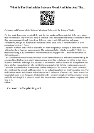 What Is The Similarities Between Memi And Sabu And The...
Compares and Contrast of the Statue of Memi and Sabu, with the Statue of Gudea
For this work, I am going to put side by side the two works and bring out their differences along
their resemblance. The two works have in common some peculiar resemblance like the era in which
they were produced, though being from different cultures and different time and space.
Furthermore, though the material and finish are almost alike, there is a sharp contrast in their
context and content. 1 Form
The statue of Memi and Sabu is a wonderful art work that portrays a couple in an intimate posture
which show how Egyptian were romantic. The statues are believed to be around 2575 2465 b.c.
(metmuseum.org, n.d.) and made of limestone (rochjam.blogspot.com ... Show more content on
Helpwriting.net ...
This statue is thus dedicated to follow their master in the other world and serve them faithfully. In
contrast, King Gudea was a mighty personage and according to believes prevailing in that times,
like most monarchs and kings, was believed to be immortal and it is seen in the inscription on the
statue clothes Gudea, the man who built the temple; may his life be long (metmuseum.org, n.d.)
The social position is clear in the stature, clothes and space of the statues. The Gudea statue feet
does not touch the ground, and his position for me indicate people in his front venerating him. The
multitude of statues and temples he has constructed is indicative of the fact that Gudea wanted his
image at all sight in his Kingdom. On the other side, I see more simplicity in the posture of Memi
and Sabu and though it is a funeral statue. The statue is more emotional and arouse sympathy and
love to it.
4 Final
... Get more on HelpWriting.net ...
 
