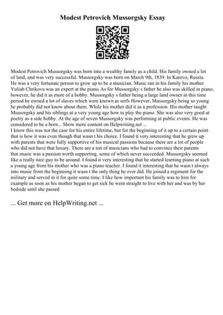Modest Petrovich Mussorgsky Essay
Modest Petrovich Mussorgsky was born into a wealthy family as a child. His family owned a lot
of land, and was very successful. Mussorgsky was born on March 9th, 1839. In Karevo, Russia.
He was a very fortunate person to grow up to be a musician. Music ran in his family his mother
Yuliah Chrikova was an expert at the piano. As for Mussorgsky s father he also was skilled in piano,
however, he did it as more of a hobby. Mussorgsky s father being a large land owner in this time
period he owned a lot of slaves which were known as serfs However, Mussorgsky being so young
he probably did not know about them. While his mother did it as a profession. His mother taught
Mussorgsky and his siblings at a very young age how to play the piano. She was also very good at
poetry as a side hobby. At the age of seven Mussorgsky was performing at public events. He was
considered to be a born... Show more content on Helpwriting.net ...
I know this was not the case for his entire lifetime, but for the beginning of it up to a certain point
that is how it was even though that wasn t his choice. I found it very interesting that he grew up
with parents that were fully supportive of his musical passions because there are a lot of people
who did not have that luxury. There are a ton of musicians who had to convince their parents
that music was a passion worth supporting, some of which never succeeded. Mussorgsky seemed
like a really nice guy to be around. I found it very interesting that he started learning piano at such
a young age from his mother who was a piano teacher. I found it interesting that he wasn t always
into music from the beginning it wasn t the only thing he ever did. He joined a regiment for the
military and served in it for quite some time. I like how important his family was to him for
example as soon as his mother began to get sick he went straight to live with her and was by her
bedside until she passed
... Get more on HelpWriting.net ...
 
