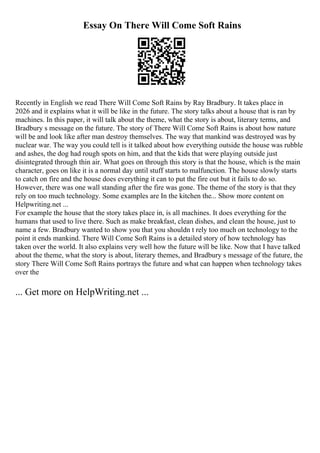 Essay On There Will Come Soft Rains
Recently in English we read There Will Come Soft Rains by Ray Bradbury. It takes place in
2026 and it explains what it will be like in the future. The story talks about a house that is ran by
machines. In this paper, it will talk about the theme, what the story is about, literary terms, and
Bradbury s message on the future. The story of There Will Come Soft Rains is about how nature
will be and look like after man destroy themselves. The way that mankind was destroyed was by
nuclear war. The way you could tell is it talked about how everything outside the house was rubble
and ashes, the dog had rough spots on him, and that the kids that were playing outside just
disintegrated through thin air. What goes on through this story is that the house, which is the main
character, goes on like it is a normal day until stuff starts to malfunction. The house slowly starts
to catch on fire and the house does everything it can to put the fire out but it fails to do so.
However, there was one wall standing after the fire was gone. The theme of the story is that they
rely on too much technology. Some examples are In the kitchen the... Show more content on
Helpwriting.net ...
For example the house that the story takes place in, is all machines. It does everything for the
humans that used to live there. Such as make breakfast, clean dishes, and clean the house, just to
name a few. Bradbury wanted to show you that you shouldn t rely too much on technology to the
point it ends mankind. There Will Come Soft Rains is a detailed story of how technology has
taken over the world. It also explains very well how the future will be like. Now that I have talked
about the theme, what the story is about, literary themes, and Bradbury s message of the future, the
story There Will Come Soft Rains portrays the future and what can happen when technology takes
over the
... Get more on HelpWriting.net ...
 