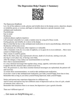 The Depression Help Chapter 1 Summary
The Depression HelpBook
Let s list all the unknown words. gloomy and irritable down in the dumps sorrow, dejection, despair,
or irritability persist, or worsen, and begin to interfere depressive episode traumatic event
antidepressant medication
Psychotherapy
bear in mind
Dysthymia
exuberant phases euphoria impulsive
Left untreated vulnerable Let s make a random story by using all of these words.
Feeling gloomy and irritable, he is down in the dumps.
Bear in mind that he has to take antidepressant medication or receive psychotherapy, otherwise his
Dysthymia will become severe.
Left untreated, he will become either impulsive or vulnerable.
After a traumatic event, he s in a state of euphoria, so we guess he is at an exuberant ... Show more
content on Helpwriting.net ...
That s means it could be genetic.
But for the others, they may experienced a divorce, death of a loved one, starting a new job,
moving to a new place city, or having a new baby.
After the changes, it may reduce our neurotransmitters in our brain.
Now what is neurotransmitters?
It s a key chemical messenger that regulate sleep, energy, appetite, motivation and mood.
It appeals that this chemical takes control of our lives.
Now, the good news is, once these essential chemical messengers are replenished, the patient will
start recovery.
To restore these neurotransmitters, we need to take antidepressant medication.
If you don t want to take antidepressant medication, just make yourself happy from time to time.
Remember that as long as you notice yourself being depressed, make yourself happy.
Notice each person may experience depression in a different way.
And of course each person may have different cause of depression such as a loss of a job, a death
of someone close, and so on.
Remember that sometimes there is no reason, but depression is just a genetic disorder.
There are 4 different types of
... Get more on HelpWriting.net ...
 