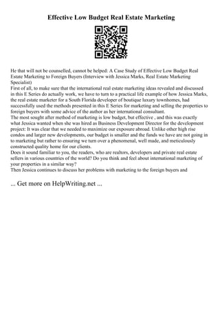 Effective Low Budget Real Estate Marketing
He that will not be counselled, cannot be helped: A Case Study of Effective Low Budget Real
Estate Marketing to Foreign Buyers (Interview with Jessica Marks, Real Estate Marketing
Specialist)
First of all, to make sure that the international real estate marketing ideas revealed and discussed
in this E Series do actually work, we have to turn to a practical life example of how Jessica Marks,
the real estate marketer for a South Florida developer of boutique luxury townhomes, had
successfully used the methods presented in this E Series for marketing and selling the properties to
foreign buyers with some advice of the author as her international consultant.
The most sought after method of marketing is low budget, but effective , and this was exactly
what Jessica wanted when she was hired as Business Development Director for the development
project: It was clear that we needed to maximize our exposure abroad. Unlike other high rise
condos and larger new developments, our budget is smaller and the funds we have are not going in
to marketing but rather to ensuring we turn over a phenomenal, well made, and meticulously
constructed quality home for our clients.
Does it sound familiar to you, the readers, who are realtors, developers and private real estate
sellers in various countries of the world? Do you think and feel about international marketing of
your properties in a similar way?
Then Jessica continues to discuss her problems with marketing to the foreign buyers and
... Get more on HelpWriting.net ...
 
