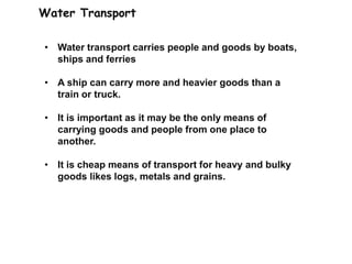 Water Transport
• Water transport carries people and goods by boats,
ships and ferries
• A ship can carry more and heavier goods than a
train or truck.
• It is important as it may be the only means of
carrying goods and people from one place to
another.
• It is cheap means of transport for heavy and bulky
goods likes logs, metals and grains.
 