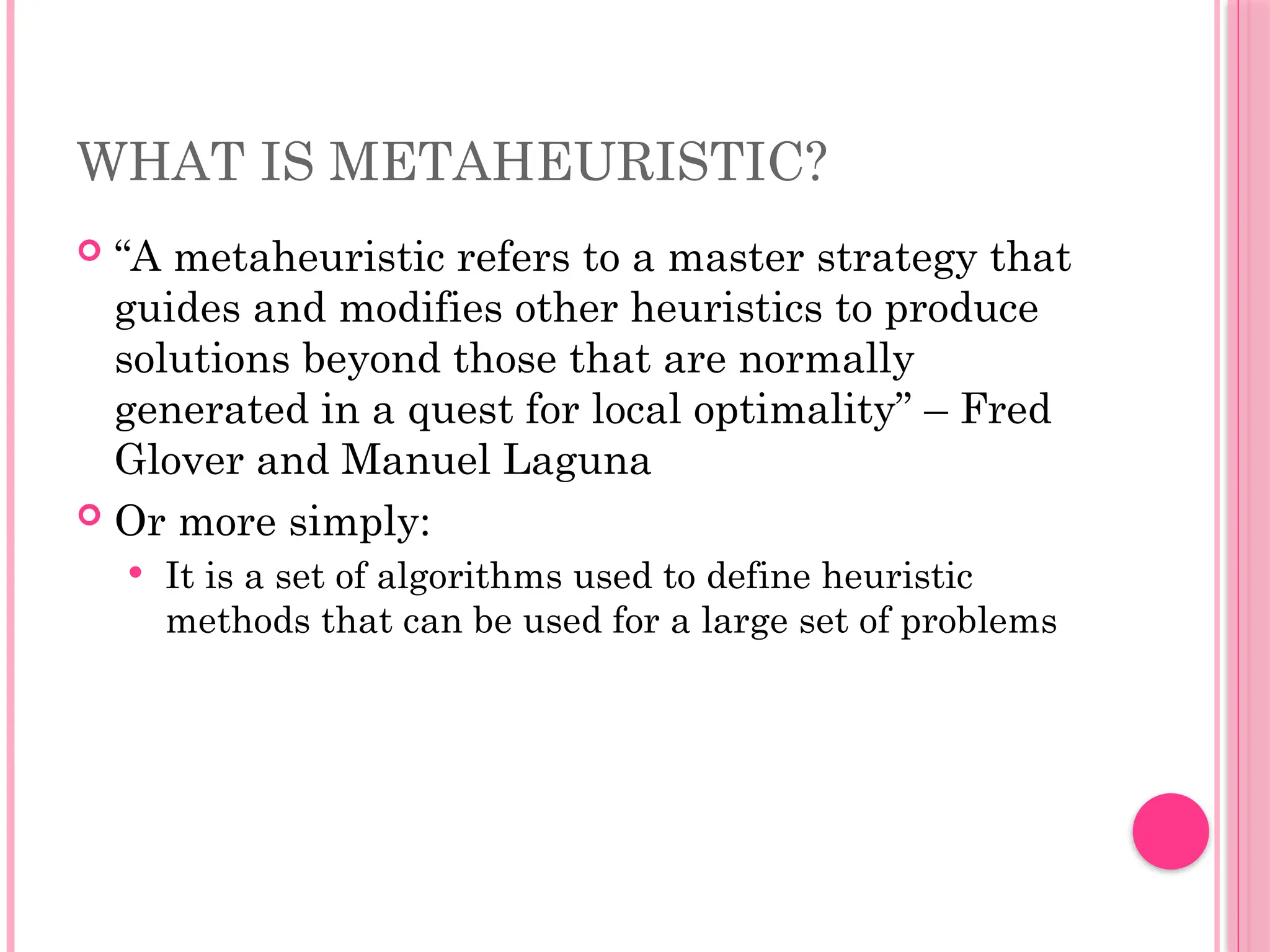 WHAT IS METAHEURISTIC?
 “A metaheuristic refers to a master strategy that
guides and modifies other heuristics to produce
solutions beyond those that are normally
generated in a quest for local optimality” – Fred
Glover and Manuel Laguna
 Or more simply:
 It is a set of algorithms used to define heuristic
methods that can be used for a large set of problems
 