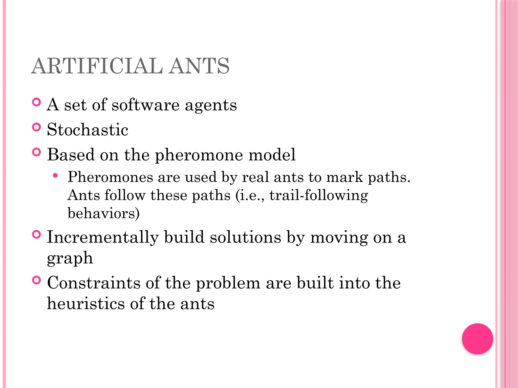 ARTIFICIAL ANTS
 A set of software agents
 Stochastic
 Based on the pheromone model
 Pheromones are used by real ants to mark paths.
Ants follow these paths (i.e., trail-following
behaviors)
 Incrementally build solutions by moving on a
graph
 Constraints of the problem are built into the
heuristics of the ants
 