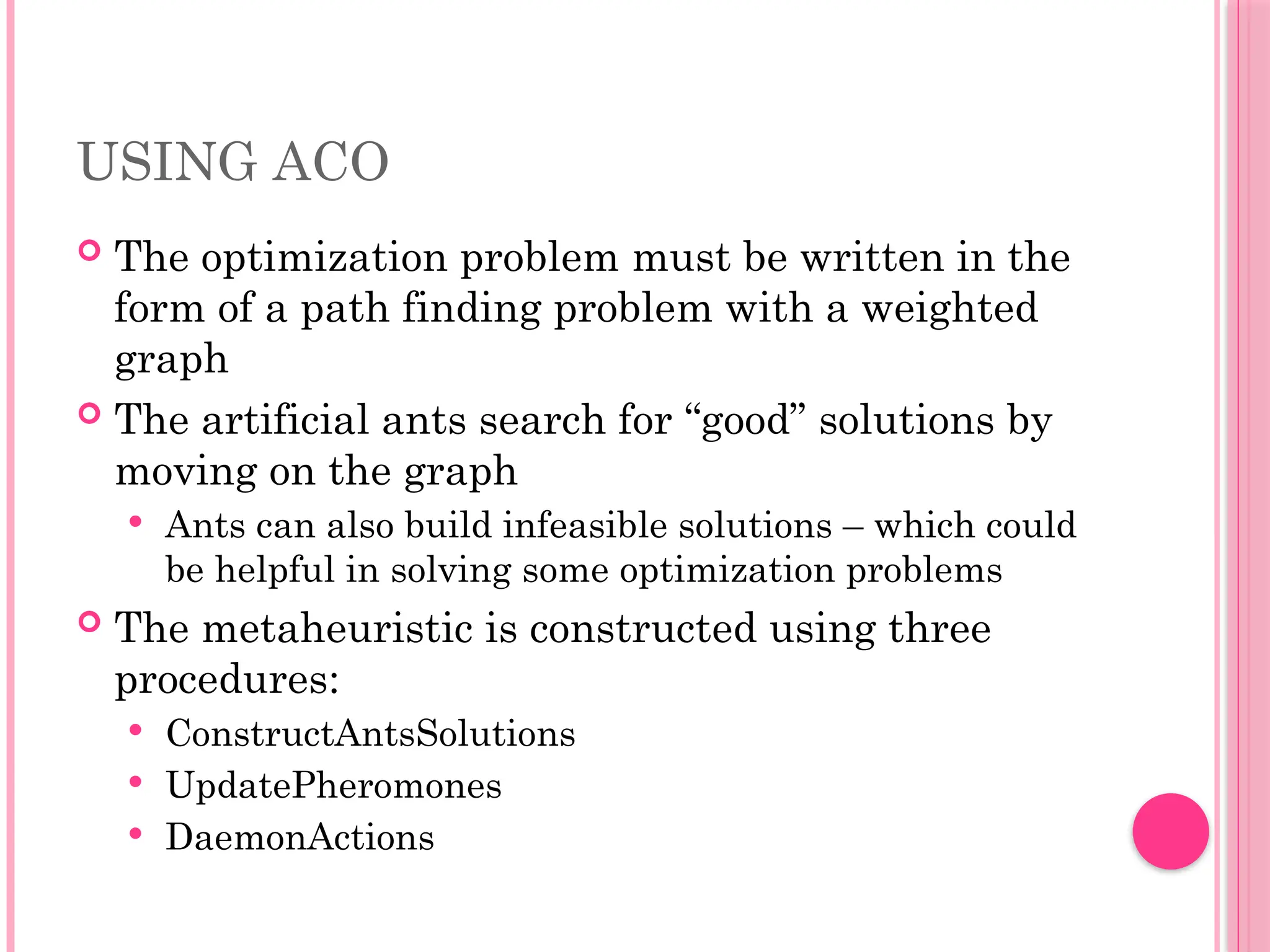 USING ACO
 The optimization problem must be written in the
form of a path finding problem with a weighted
graph
 The artificial ants search for “good” solutions by
moving on the graph
 Ants can also build infeasible solutions – which could
be helpful in solving some optimization problems
 The metaheuristic is constructed using three
procedures:
 ConstructAntsSolutions
 UpdatePheromones
 DaemonActions
 