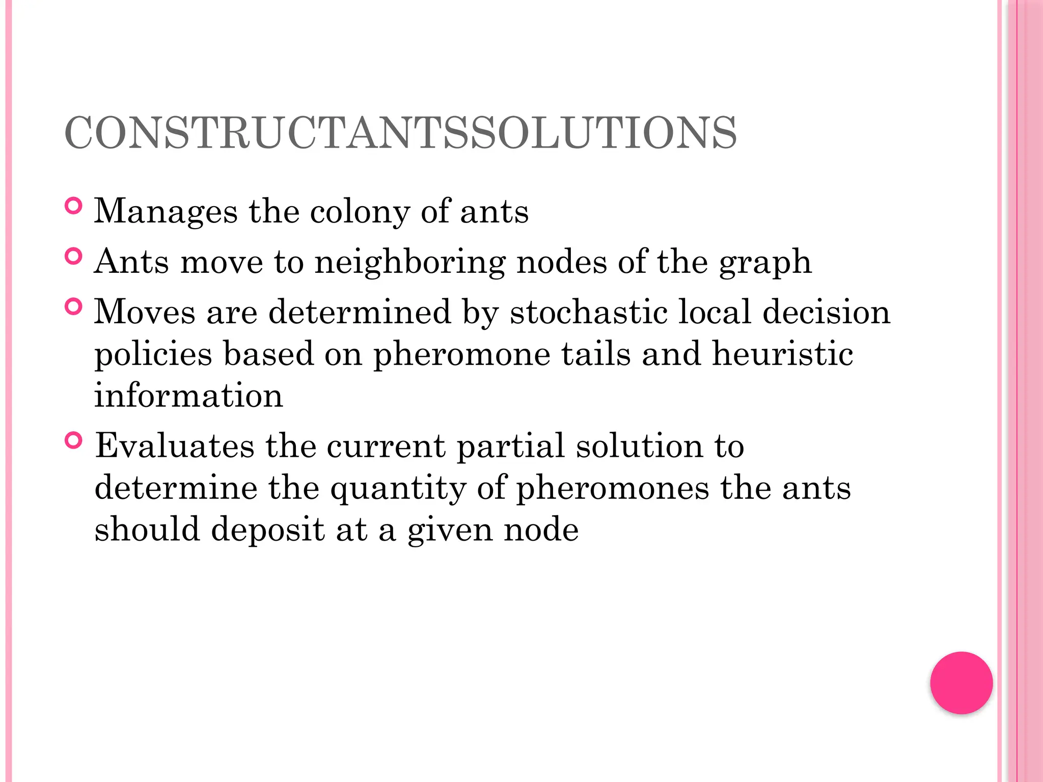 CONSTRUCTANTSSOLUTIONS
 Manages the colony of ants
 Ants move to neighboring nodes of the graph
 Moves are determined by stochastic local decision
policies based on pheromone tails and heuristic
information
 Evaluates the current partial solution to
determine the quantity of pheromones the ants
should deposit at a given node
 