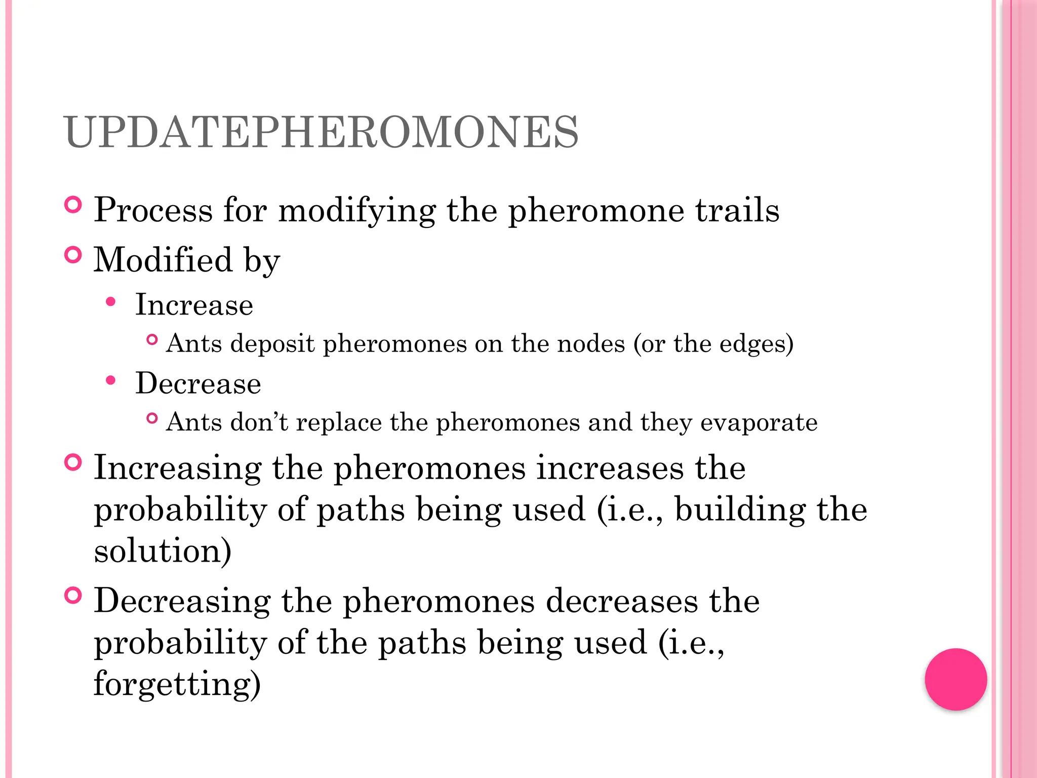 UPDATEPHEROMONES
 Process for modifying the pheromone trails
 Modified by
 Increase
 Ants deposit pheromones on the nodes (or the edges)
 Decrease
 Ants don’t replace the pheromones and they evaporate
 Increasing the pheromones increases the
probability of paths being used (i.e., building the
solution)
 Decreasing the pheromones decreases the
probability of the paths being used (i.e.,
forgetting)
 