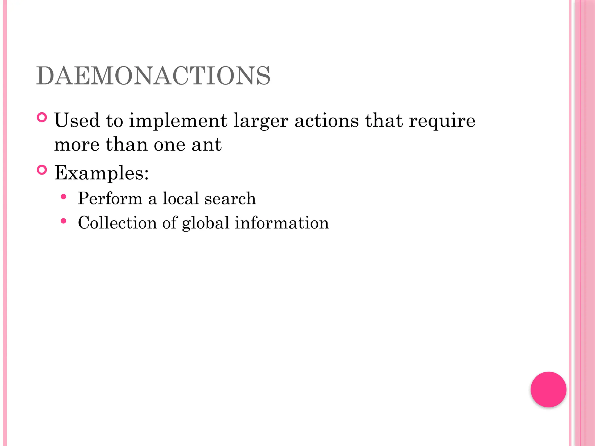 DAEMONACTIONS
 Used to implement larger actions that require
more than one ant
 Examples:
 Perform a local search
 Collection of global information
 