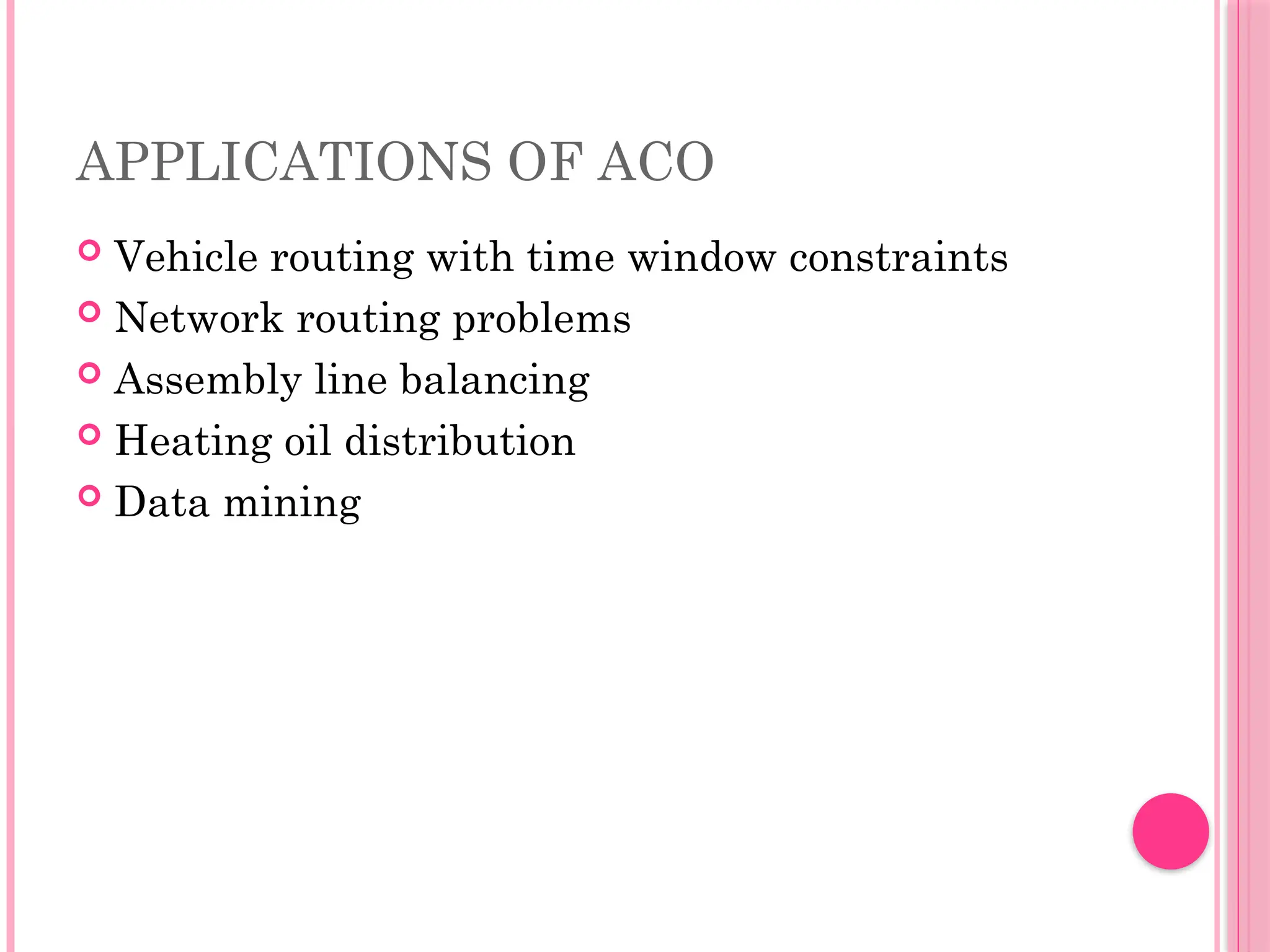 APPLICATIONS OF ACO
 Vehicle routing with time window constraints
 Network routing problems
 Assembly line balancing
 Heating oil distribution
 Data mining
 