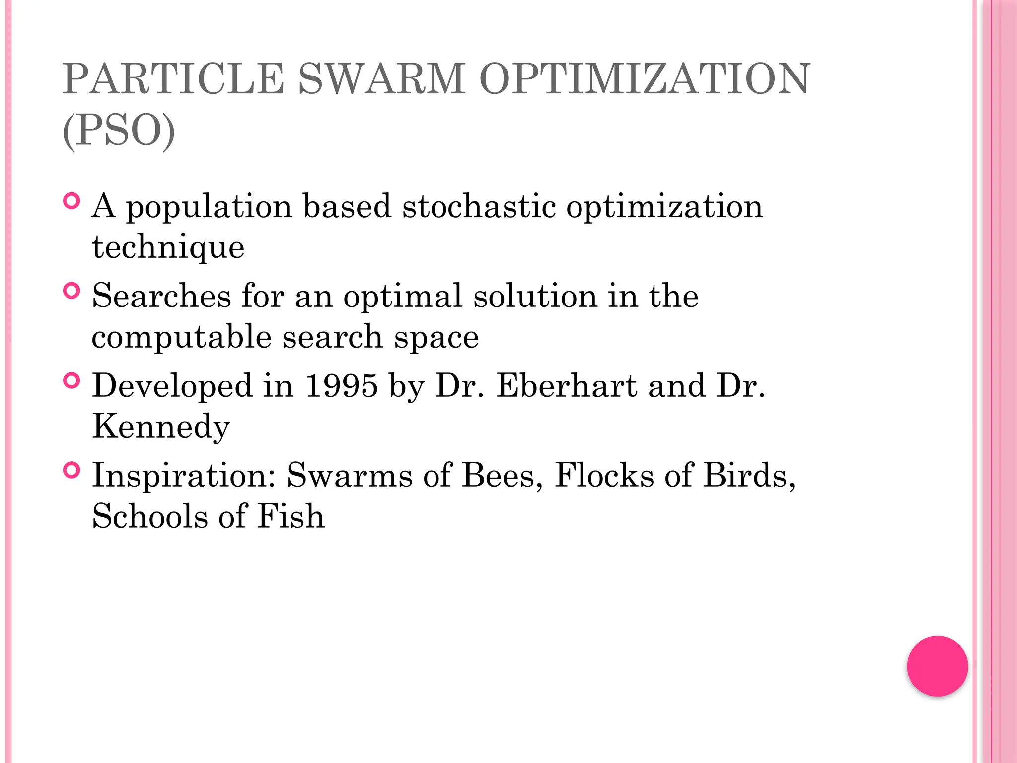 PARTICLE SWARM OPTIMIZATION
(PSO)
 A population based stochastic optimization
technique
 Searches for an optimal solution in the
computable search space
 Developed in 1995 by Dr. Eberhart and Dr.
Kennedy
 Inspiration: Swarms of Bees, Flocks of Birds,
Schools of Fish
 
