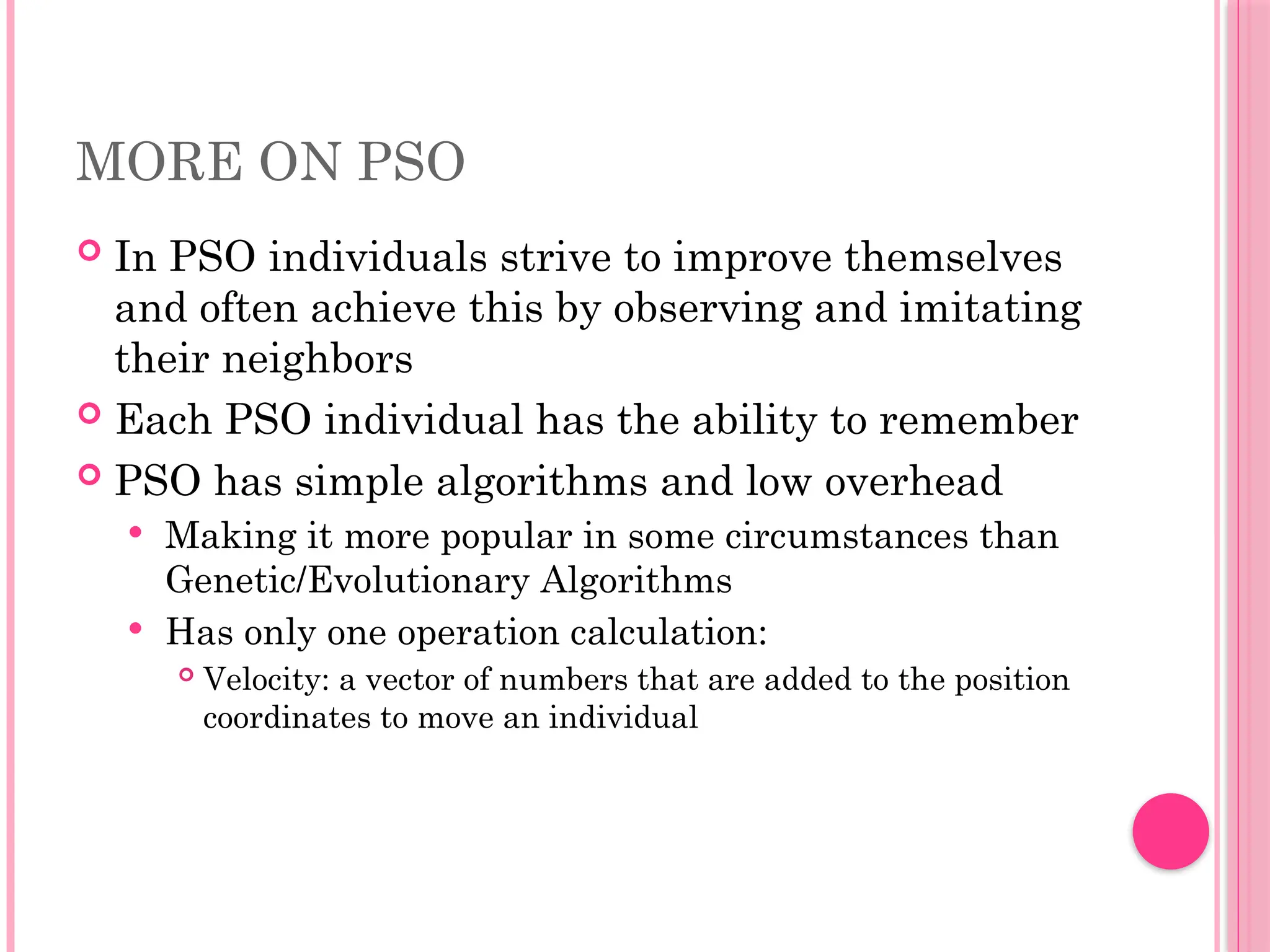MORE ON PSO
 In PSO individuals strive to improve themselves
and often achieve this by observing and imitating
their neighbors
 Each PSO individual has the ability to remember
 PSO has simple algorithms and low overhead
 Making it more popular in some circumstances than
Genetic/Evolutionary Algorithms
 Has only one operation calculation:
 Velocity: a vector of numbers that are added to the position
coordinates to move an individual
 