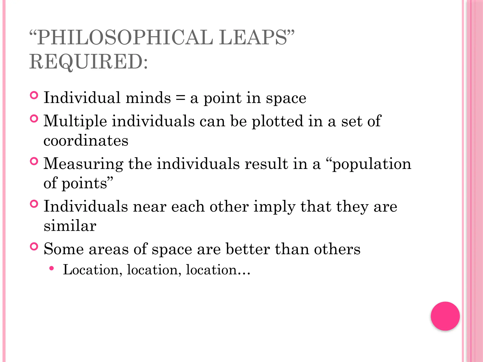 “PHILOSOPHICAL LEAPS”
REQUIRED:
 Individual minds = a point in space
 Multiple individuals can be plotted in a set of
coordinates
 Measuring the individuals result in a “population
of points”
 Individuals near each other imply that they are
similar
 Some areas of space are better than others
 Location, location, location…
 