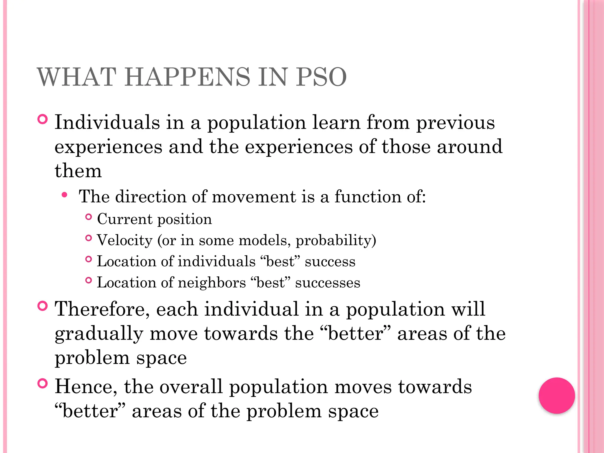 WHAT HAPPENS IN PSO
 Individuals in a population learn from previous
experiences and the experiences of those around
them
 The direction of movement is a function of:
 Current position
 Velocity (or in some models, probability)
 Location of individuals “best” success
 Location of neighbors “best” successes
 Therefore, each individual in a population will
gradually move towards the “better” areas of the
problem space
 Hence, the overall population moves towards
“better” areas of the problem space
 