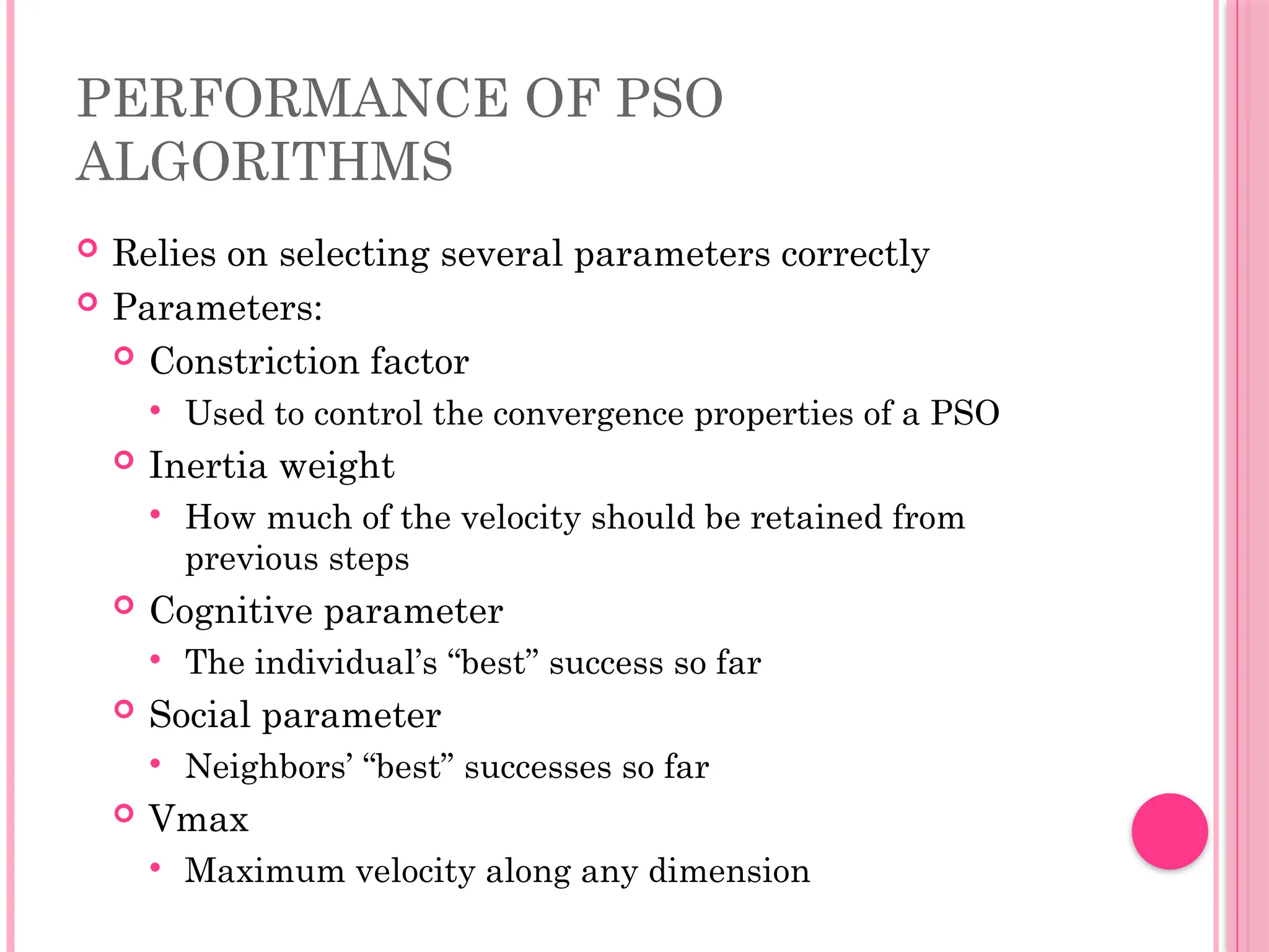 PERFORMANCE OF PSO
ALGORITHMS
 Relies on selecting several parameters correctly
 Parameters:
 Constriction factor
 Used to control the convergence properties of a PSO
 Inertia weight
 How much of the velocity should be retained from
previous steps
 Cognitive parameter
 The individual’s “best” success so far
 Social parameter
 Neighbors’ “best” successes so far
 Vmax
 Maximum velocity along any dimension
 