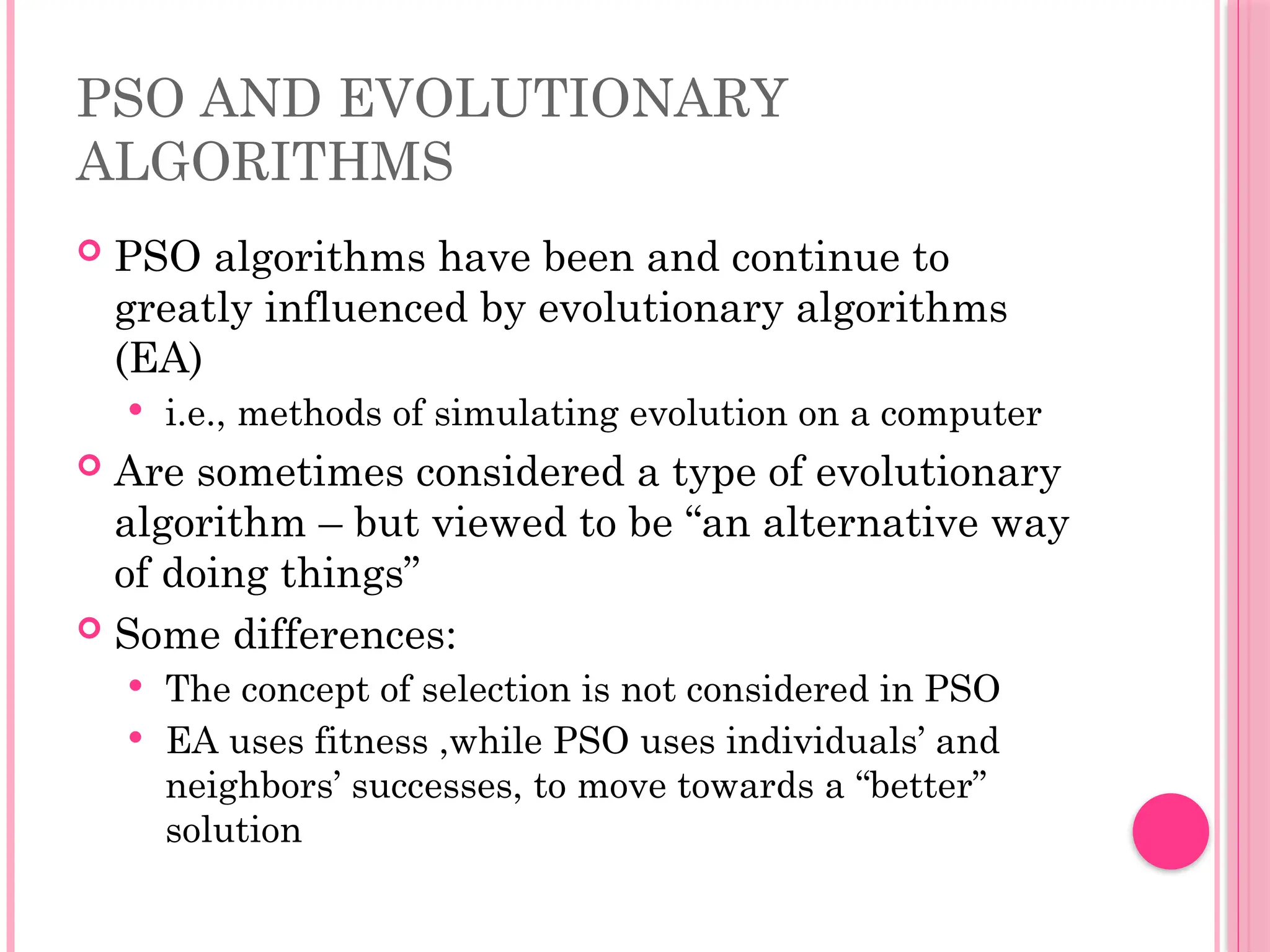 PSO AND EVOLUTIONARY
ALGORITHMS
 PSO algorithms have been and continue to
greatly influenced by evolutionary algorithms
(EA)
 i.e., methods of simulating evolution on a computer
 Are sometimes considered a type of evolutionary
algorithm – but viewed to be “an alternative way
of doing things”
 Some differences:
 The concept of selection is not considered in PSO
 EA uses fitness ,while PSO uses individuals’ and
neighbors’ successes, to move towards a “better”
solution
 