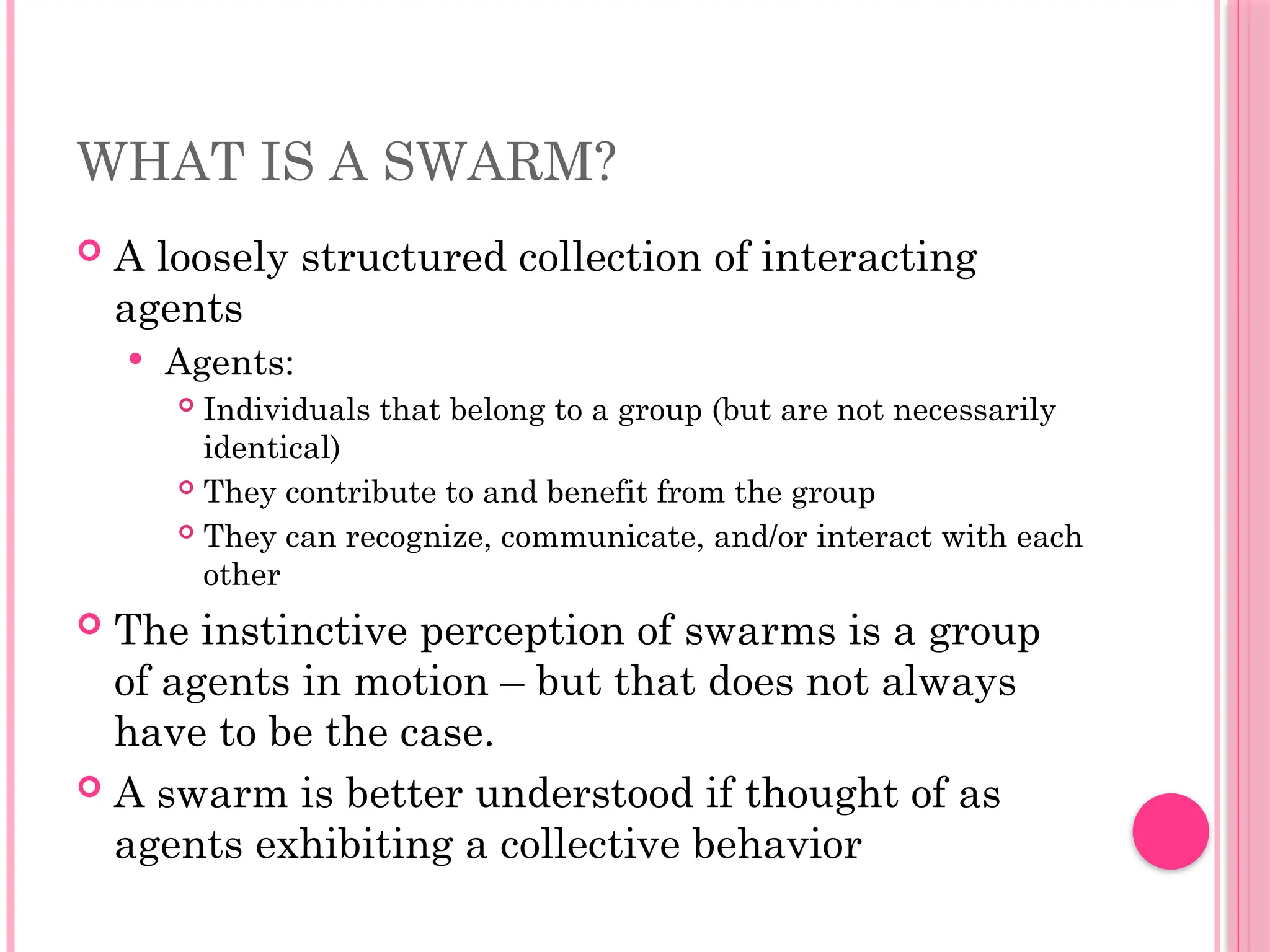 WHAT IS A SWARM?
 A loosely structured collection of interacting
agents
 Agents:
 Individuals that belong to a group (but are not necessarily
identical)
 They contribute to and benefit from the group
 They can recognize, communicate, and/or interact with each
other
 The instinctive perception of swarms is a group
of agents in motion – but that does not always
have to be the case.
 A swarm is better understood if thought of as
agents exhibiting a collective behavior
 