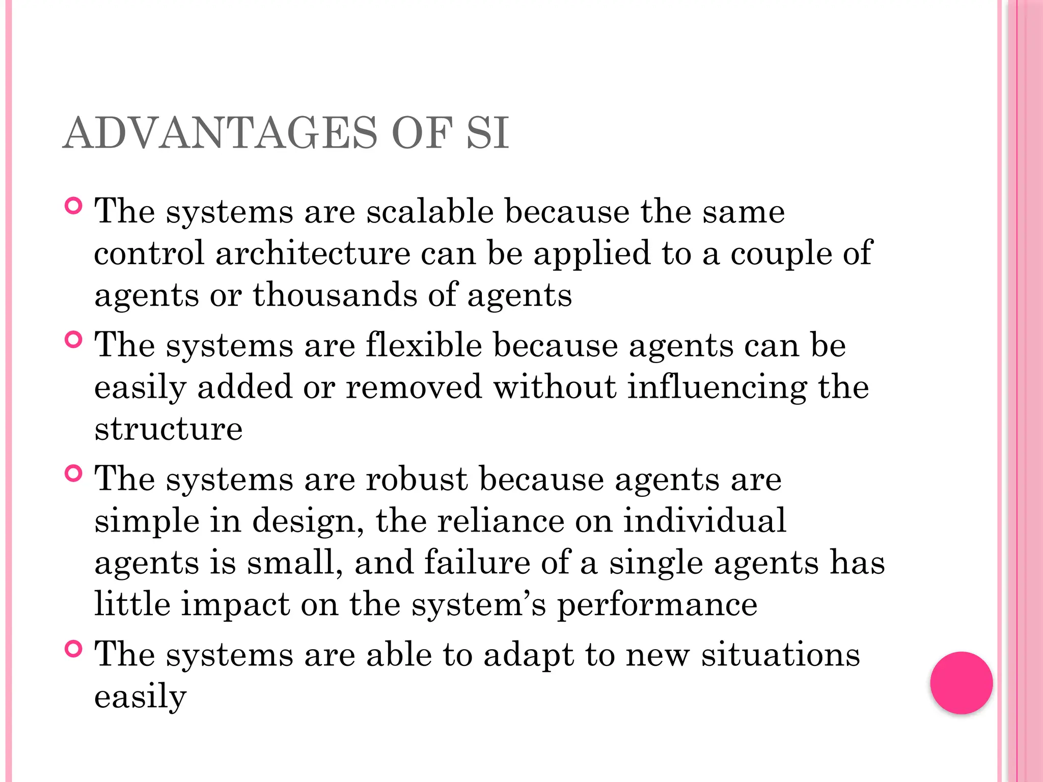 ADVANTAGES OF SI
 The systems are scalable because the same
control architecture can be applied to a couple of
agents or thousands of agents
 The systems are flexible because agents can be
easily added or removed without influencing the
structure
 The systems are robust because agents are
simple in design, the reliance on individual
agents is small, and failure of a single agents has
little impact on the system’s performance
 The systems are able to adapt to new situations
easily
 