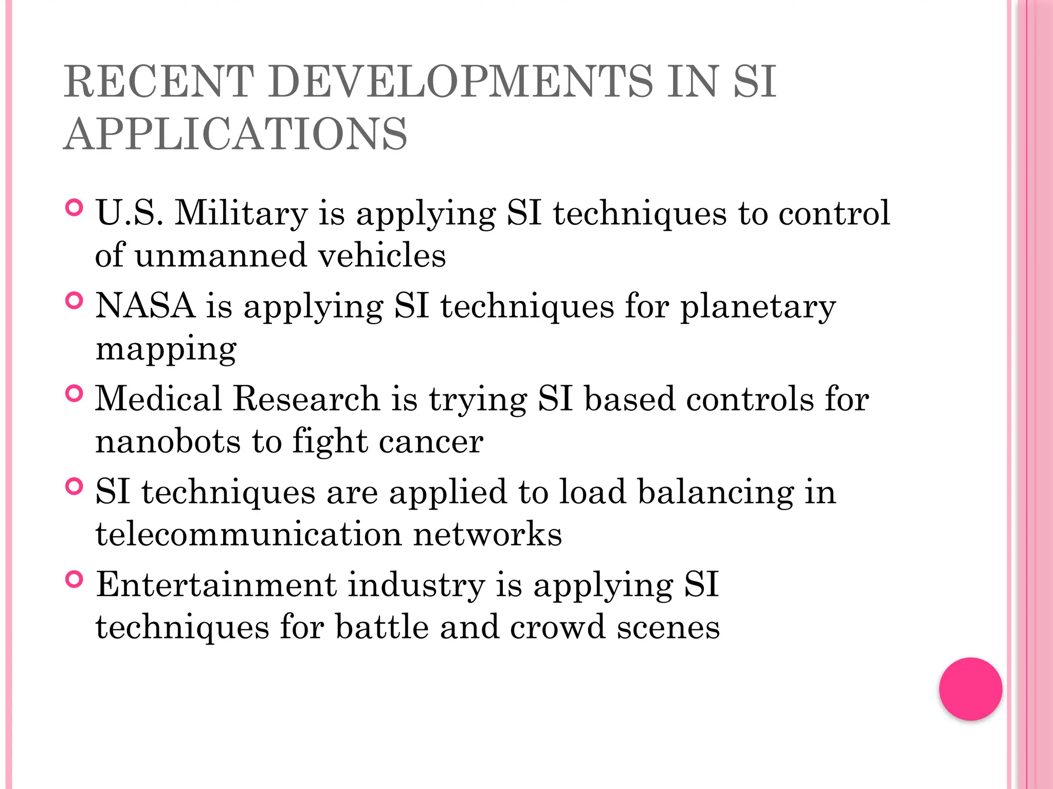 RECENT DEVELOPMENTS IN SI
APPLICATIONS
 U.S. Military is applying SI techniques to control
of unmanned vehicles
 NASA is applying SI techniques for planetary
mapping
 Medical Research is trying SI based controls for
nanobots to fight cancer
 SI techniques are applied to load balancing in
telecommunication networks
 Entertainment industry is applying SI
techniques for battle and crowd scenes
 