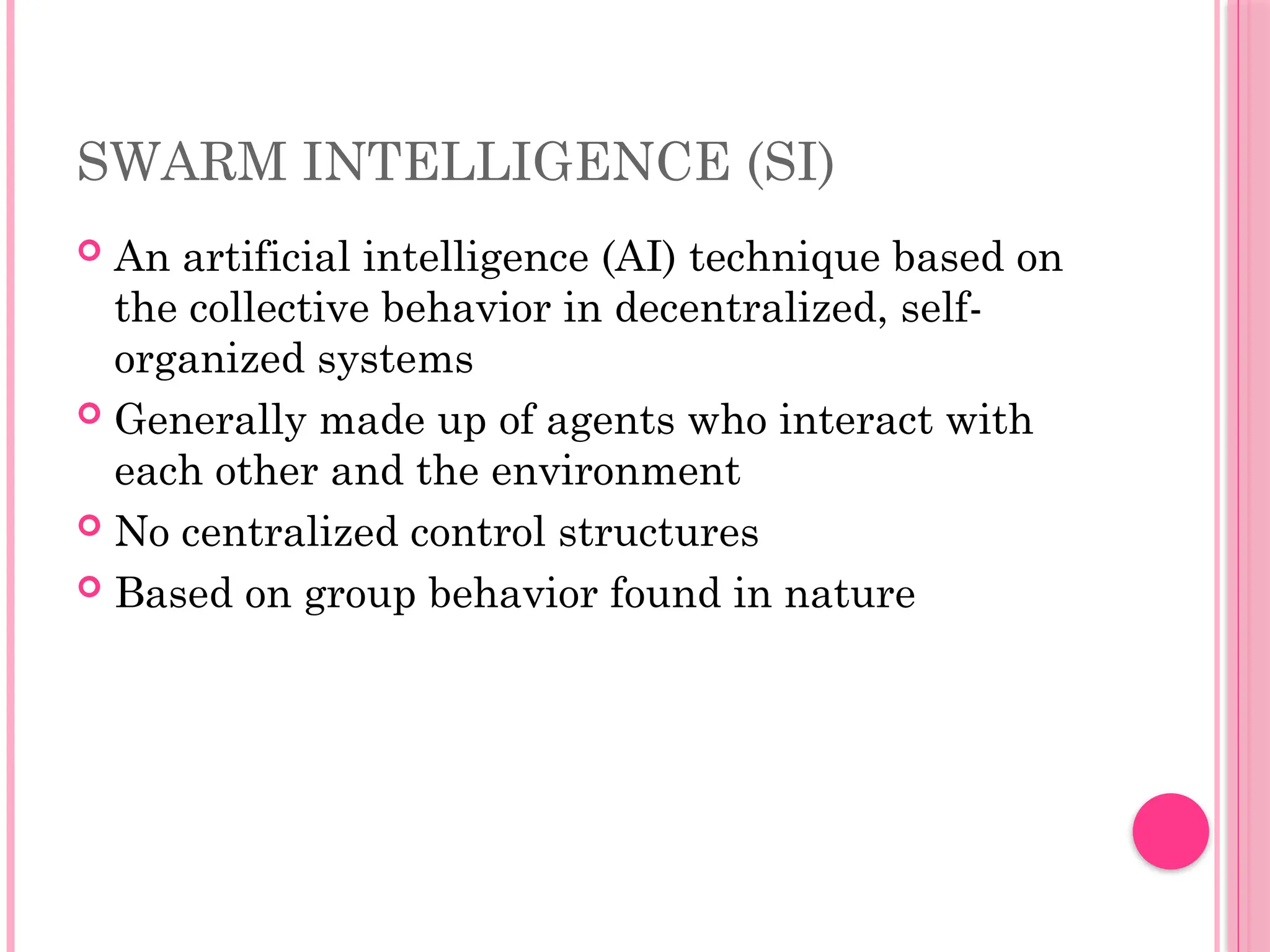 SWARM INTELLIGENCE (SI)
 An artificial intelligence (AI) technique based on
the collective behavior in decentralized, self-
organized systems
 Generally made up of agents who interact with
each other and the environment
 No centralized control structures
 Based on group behavior found in nature
 