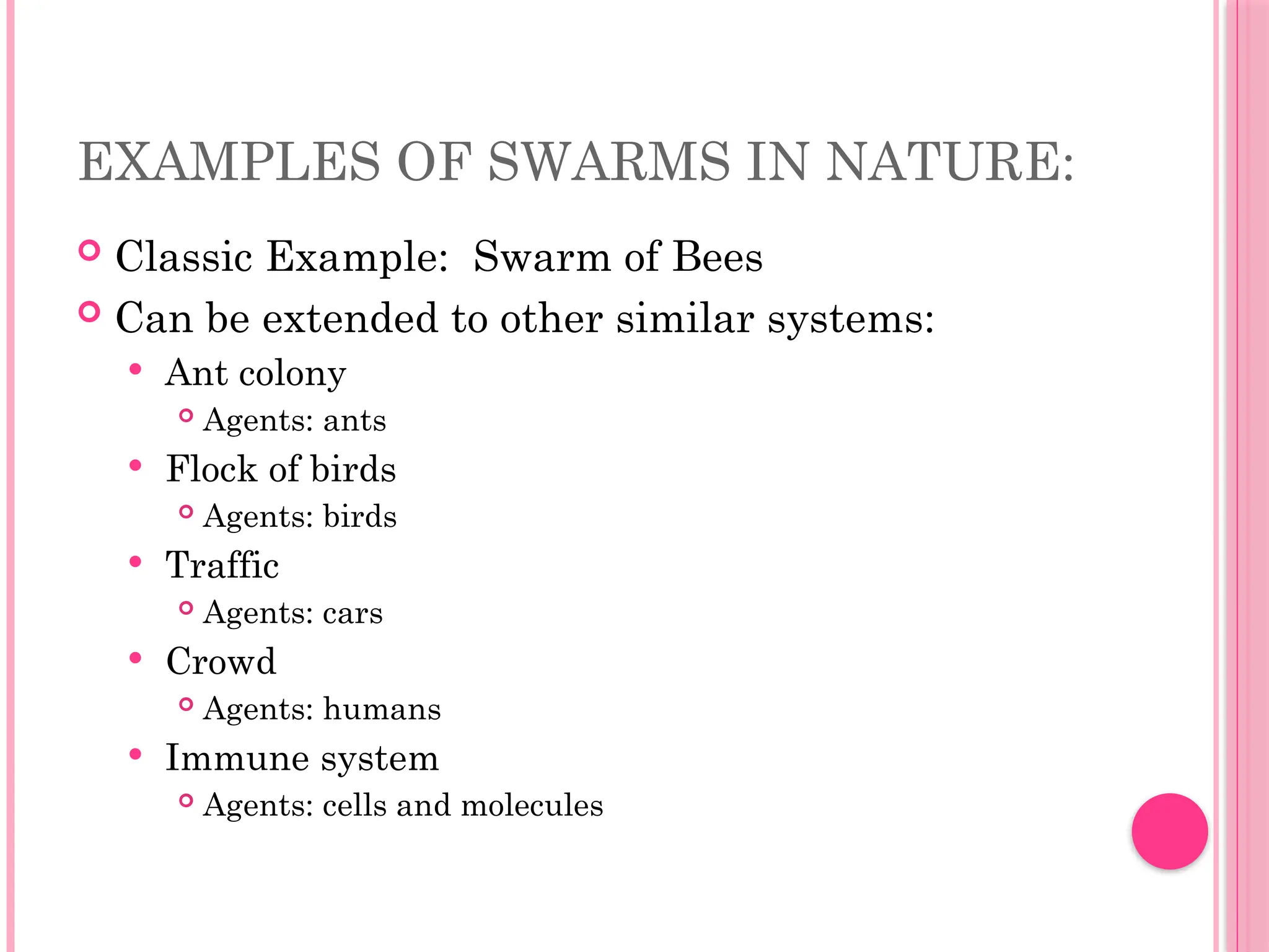 EXAMPLES OF SWARMS IN NATURE:
 Classic Example: Swarm of Bees
 Can be extended to other similar systems:
 Ant colony
 Agents: ants
 Flock of birds
 Agents: birds
 Traffic
 Agents: cars
 Crowd
 Agents: humans
 Immune system
 Agents: cells and molecules
 