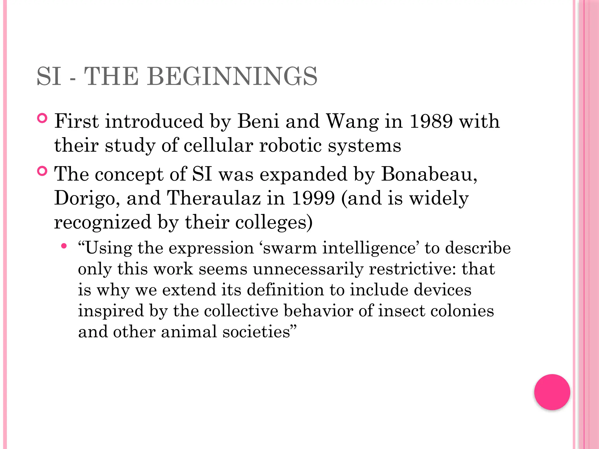 SI - THE BEGINNINGS
 First introduced by Beni and Wang in 1989 with
their study of cellular robotic systems
 The concept of SI was expanded by Bonabeau,
Dorigo, and Theraulaz in 1999 (and is widely
recognized by their colleges)
 “Using the expression ‘swarm intelligence’ to describe
only this work seems unnecessarily restrictive: that
is why we extend its definition to include devices
inspired by the collective behavior of insect colonies
and other animal societies”
 