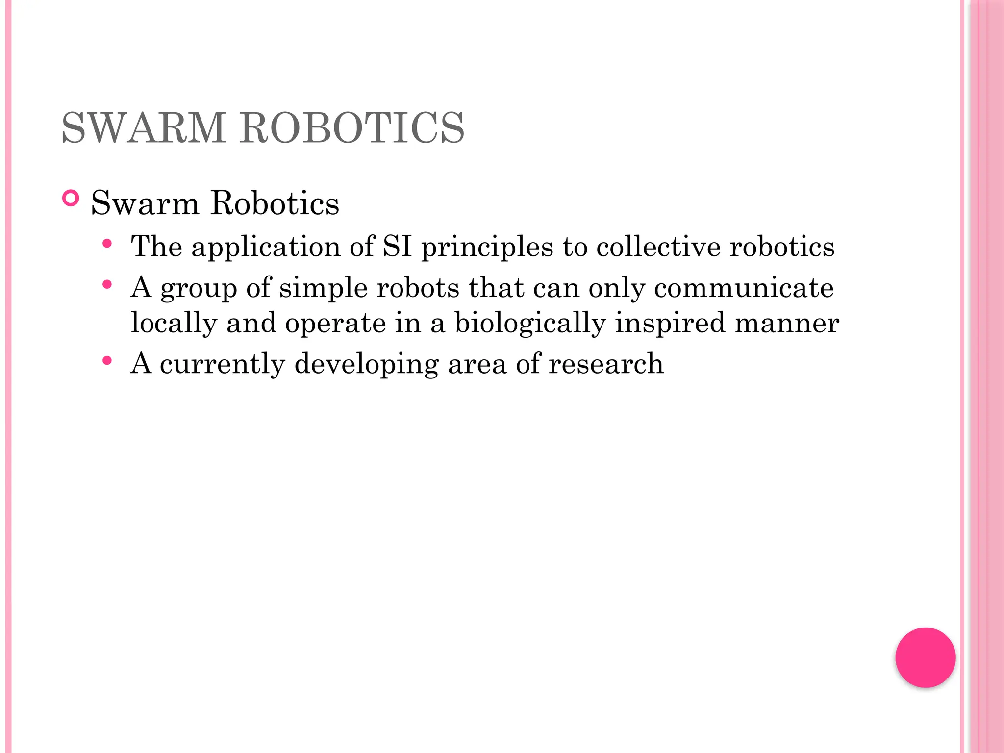 SWARM ROBOTICS
 Swarm Robotics
 The application of SI principles to collective robotics
 A group of simple robots that can only communicate
locally and operate in a biologically inspired manner
 A currently developing area of research
 