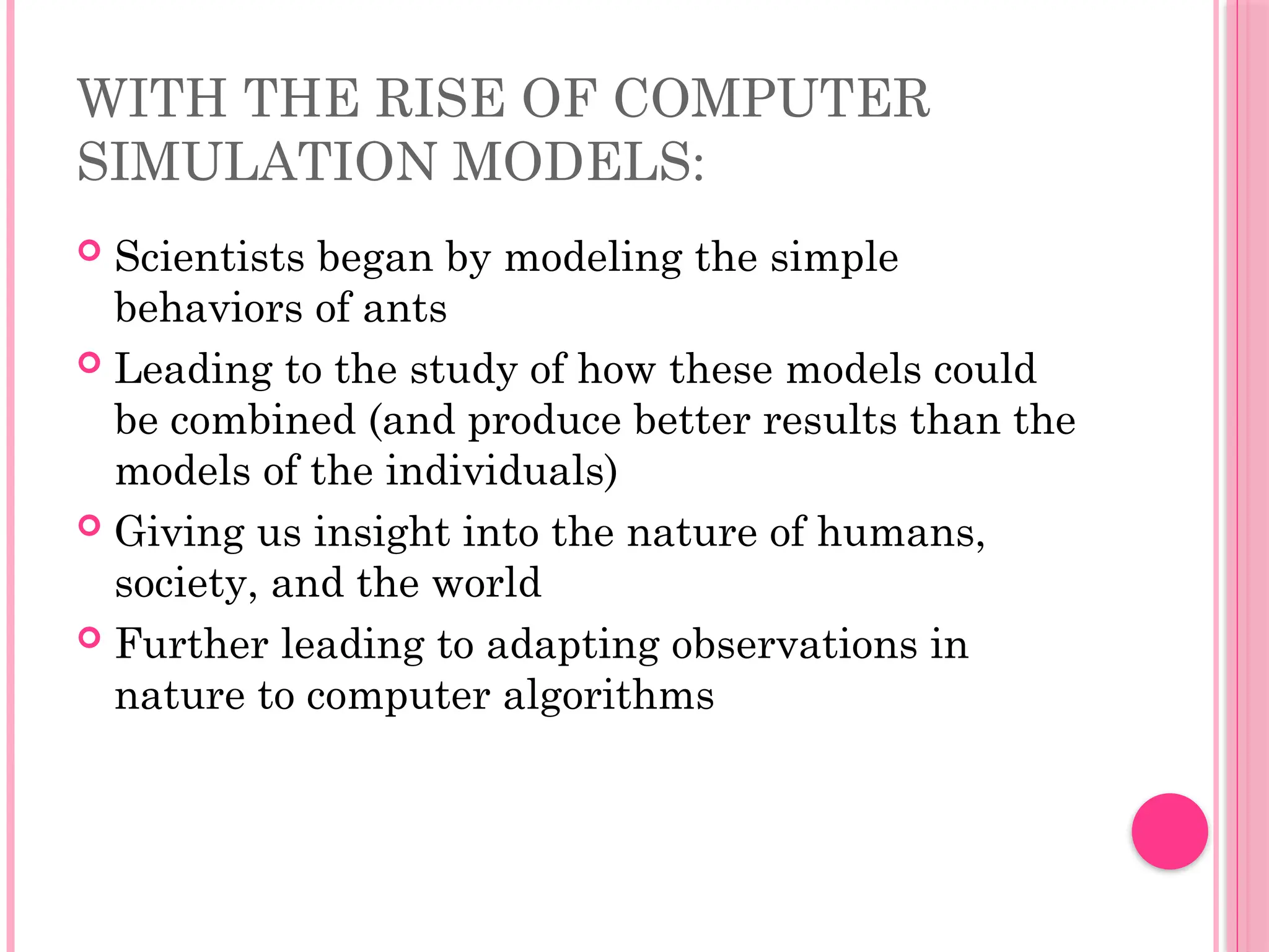 WITH THE RISE OF COMPUTER
SIMULATION MODELS:
 Scientists began by modeling the simple
behaviors of ants
 Leading to the study of how these models could
be combined (and produce better results than the
models of the individuals)
 Giving us insight into the nature of humans,
society, and the world
 Further leading to adapting observations in
nature to computer algorithms
 