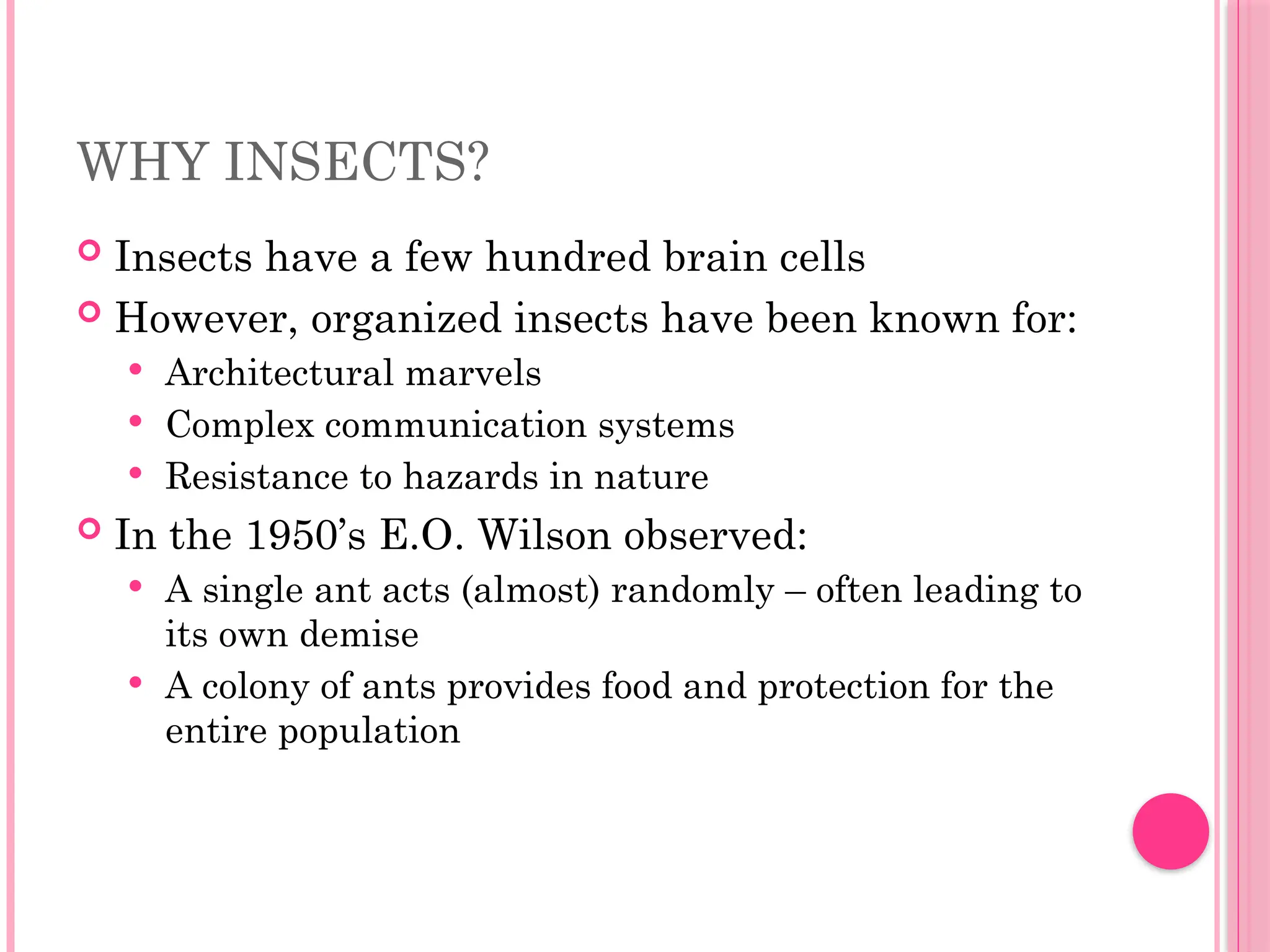 WHY INSECTS?
 Insects have a few hundred brain cells
 However, organized insects have been known for:
 Architectural marvels
 Complex communication systems
 Resistance to hazards in nature
 In the 1950’s E.O. Wilson observed:
 A single ant acts (almost) randomly – often leading to
its own demise
 A colony of ants provides food and protection for the
entire population
 