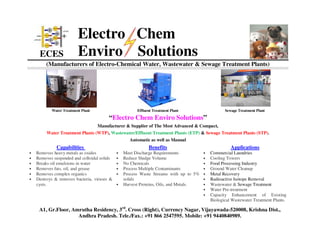 ECES
Electro Chem
Enviro Solutions
(Manufacturers of Electro-Chemical Water, Wastewater & Sewage Treatment Plants)
A1, Gr.Floor, Amrutha Residency, 3rd
. Cross (Right), Currency Nagar, Vijayawada-520008, Krishna Dist.,
Andhra Pradesh. Tele./Fax.: +91 866 2547595. Mobile: +91 9440840989.
Water Treatment Plant Effluent Treatment Plant Sewage Treatment Plant
“Electro Chem Enviro Solutions”
Manufacturer & Supplier of The Most Advanced & Compact,
Water Treatment Plants (WTP), Wastewater/Effluent Treatment Plants (ETP) & Sewage Treatment Plants (STP).
Automatic as well as Manual
Capabilities Benefits Applications
• Removes heavy metals as oxides
• Removes suspended and colloidal solids
• Breaks oil emulsions in water
• Removes fats, oil, and grease
• Removes complex organics
• Destroys & removes bacteria, viruses &
cysts.
• Meet Discharge Requirements
• Reduce Sludge Volume
• No Chemicals
• Process Multiple Contaminants
• Process Waste Streams with up to 5%
solids
• Harvest Proteins, Oils, and Metals.
• Commercial Laundries
• Cooling Towers
• Food Processing Industry
• Ground Water Cleanup
• Metal Recovery
• Radioactive Isotope Removal
• Wastewater & Sewage Treatment
• Water Pre-treatment
• Capacity Enhancement of Existing
Biological Wastewater Treatment Plants.
 